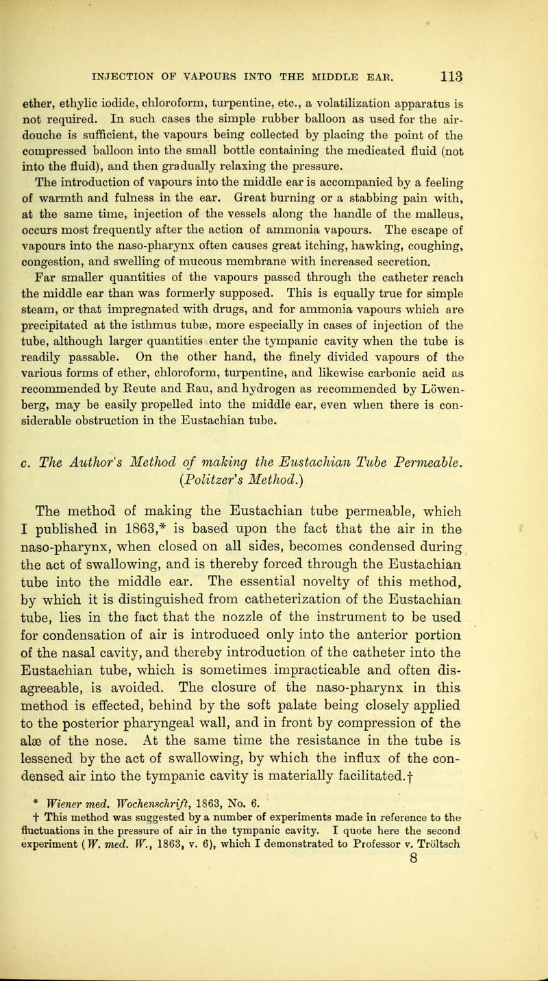 ether, ethylic iodide, chloroform, turpentine, etc., a volatilization apparatus is not required. In such cases the simple rubber balloon as used for the air- douche is sufficient, the vapours being collected by placing the point of the compressed balloon into the small bottle containing the medicated fluid (not into the fluid), and then gradually relaxing the pressure. The introduction of vapours into the middle ear is accompanied by a feeling of warmth and fulness in the ear. Great burning or a stabbing pain with, at the same time, injection of the vessels along the handle of the malleus, occurs most frequently after the action of ammonia vapours. The escape of vapours into the naso-pharynx often causes great itching, hawking, coughing, congestion, and swelling of mucous membrane with increased secretion. Far smaller quantities of the vapours passed through the catheter reach the middle ear than was formerly supposed. This is equally true for simple steam, or that impregnated with drugs, and for ammonia vapours which are precipitated at the isthmus tubaa, more especially in cases of injection of the tube, although larger quantities enter the tympanic cavity when the tube is readily passable. On the other hand, the finely divided vapours of the various forms of ether, chloroform, turpentine, and likewise carbonic acid as recommended by Eeute and Eau, and hydrogen as recommended by Löwen- berg, may be easily propelled into the middle ear, even when there is con- siderable obstruction in the Eustachian tube. c. The Author's Method of making the Eustachian Tube Permeable. {Politzers Method.) The method of making the Eustachian tube permeable, which I published in 1863,* is based upon the fact that the air in the naso-pharynx, when closed on all sides, becomes condensed during the act of swallowing, and is thereby forced through the Eustachian tube into the middle ear. The essential novelty of this method,, by which it is distinguished from catheterization of the Eustachian tube, lies in the fact that the nozzle of the instrument to be used for condensation of air is introduced only into the anterior portion of the nasal cavity, and thereby introduction of the catheter into the Eustachian tube, which is sometimes. impracticable and often dis- agreeable, is avoided. The closure of the naso-pharynx in this method is effected, behind by the soft palate being closely applied to the posterior pharyngeal wall, and in front by compression of the alae of the nose. At the same time the resistance in the tube is lessened by the act of swallowing, by which the influx of the con- densed air into the tympanic cavity is materially facilitated.! * Wiener med. Wochenschrift, 1863, No. 6. + This method was suggested by a number of experiments made in reference to the fluctuations in the pressure of air in the tympanic cavity. I quote here the second experiment {W. med. W., 1863, v. 6), which I demonstrated to Professor v. Troltsch 8