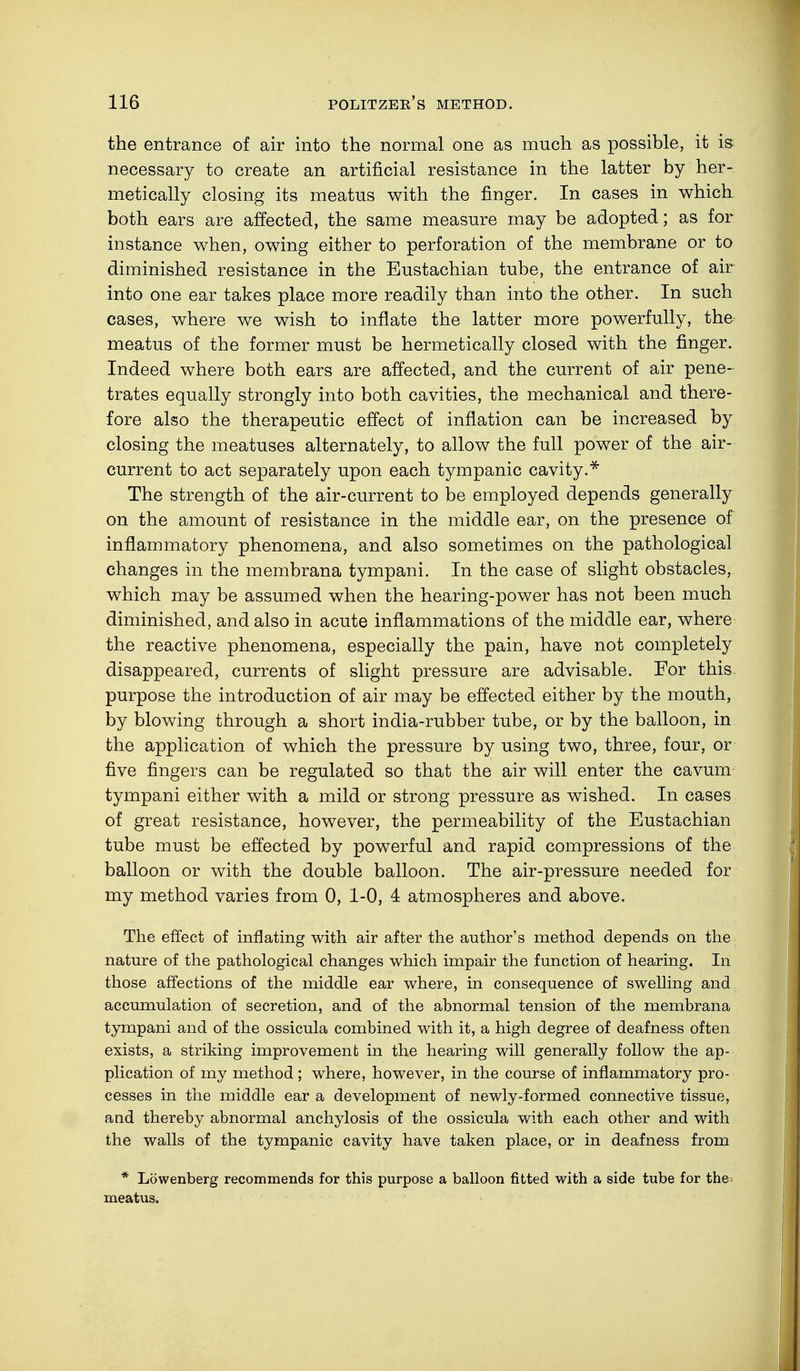 the entrance of air into the normal one as much as possible, it is necessary to create an artificial resistance in the latter by her- metically closing its meatus with the finger. In cases in which both ears are affected, the same measure may be adopted; as for instance when, owing either to perforation of the membrane or to diminished resistance in the Eustachian tube, the entrance of air into one ear takes place more readily than into the other. In such cases, where we wish to inflate the latter more powerfully, the meatus of the former must be hermetically closed with the finger. Indeed where both ears are affected, and the current of air pene- trates equally strongly into both cavities, the mechanical and there- fore also the therapeutic effect of inflation can be increased by closing the meatuses alternately, to allow the full power of the air- current to act separately upon each tympanic cavity.* The strength of the air-current to be employed depends generally on the amount of resistance in the middle ear, on the presence of inflammatory phenomena, and also sometimes on the pathological changes in the membrana tympani. In the case of slight obstacles, which may be assumed when the hearing-power has not been much diminished, and also in acute inflammations of the middle ear, where the reactive phenomena, especially the pain, have not completely disappeared, currents of slight pressure are advisable. For this, purpose the introduction of air may be effected either by the mouth, by blowing through a short india-rubber tube, or by the balloon, in the application of which the pressure by using two, three, four, or five fingers can be regulated so that the air will enter the cavum tympani either with a mild or strong pressure as wished. In cases of great resistance, however, the permeability of the Eustachian tube must be effected by powerful and rapid compressions of the balloon or with the double balloon. The air-pressure needed for my method varies from 0, 1-0, 4 atmospheres and above. The effect of inflating with air after the author's method depends on the nature of the pathological changes which impair the function of hearing. In those affections of the middle ear where, in consequence of swelling and accumulation of secretion, and of the abnormal tension of the membrana tympani and of the ossicula combined with it, a high degree of deafness often exists, a striking improvement in the hearing will generally follow the ap- plication of my method; where, however, in the course of inflammatory pro- cesses in the middle ear a development of newly-formed connective tissue, and thereby abnormal anchylosis of the ossicula with each other and with the walls of the tympanic cavity have taken place, or in deafness from * Löwenberg recommends for this purpose a balloon fitted with a side tube for the- meatus.