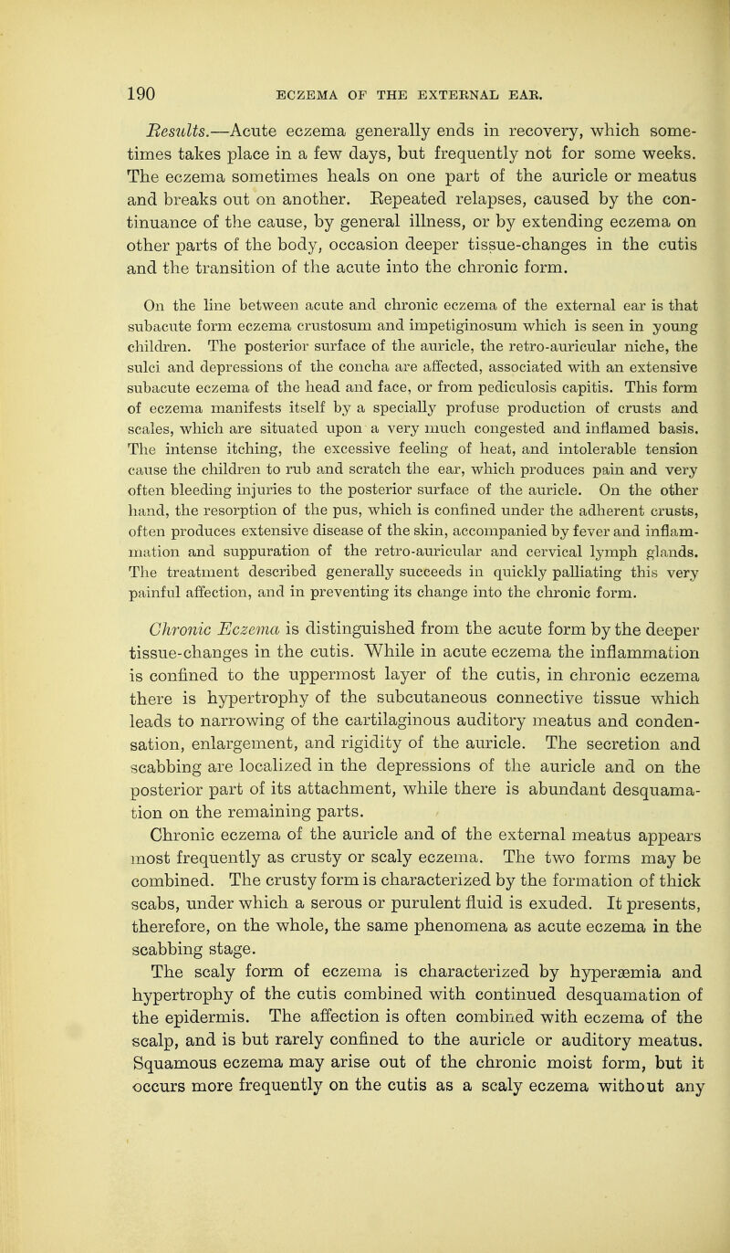 Results.—Acute eczema generally ends in recovery, which some- times takes place in a few days, but frequently not for some weeks. The eczema sometimes heals on one part of the auricle or meatus and breaks out on another. Eepeated relapses, caused by the con- tinuance of the cause, by general illness, or by extending eczema on other parts of the body, occasion deeper tissue-changes in the cutis and the transition of the acute into the chronic form. On the line between acute and chronic eczema of the external ear is that subacute form eczema crustosum and impetiginosum which is seen in young children. The posterior surface of the auricle, the retro-auricular niche, the sulci and depressions of the concha are affected, associated with an extensive subacute eczema of the head and face, or from pediculosis capitis. This form of eczema manifests itself by a specially profuse production of crusts and scales, which are situated upon a very much congested and inflamed basis. The intense itching, the excessive feeling of heat, and intolerable tension cause the children to rub and scratch the ear, which produces pain and very often bleeding injuries to the posterior surface of the auricle. On the other hand, the resorption of the pus, which is confined under the adherent crusts, often produces extensive disease of the skin, accompanied by fever and inflam- mation and suppuration of the retro-auricular and cervical lymph glands. The treatment described generally succeeds in quickly palliating this very painful affection, and in preventing its change into the chronic form. Chronic Eczema is distinguished from the acute form by the deeper tissue-changes in the cutis. While in acute eczema the inflammation is confined to the uppermost layer of the cutis, in chronic eczema there is hypertrophy of the subcutaneous connective tissue which leads to narrowing of the cartilaginous auditory meatus and conden- sation, enlargement, and rigidity of the auricle. The secretion and scabbing are localized in the depressions of the auricle and on the posterior part of its attachment, while there is abundant desquama- tion on the remaining parts. Chronic eczema of the auricle and of the external meatus appears most frequently as crusty or scaly eczema. The two forms may be combined. The crusty form is characterized by the formation of thick scabs, under which a serous or purulent fluid is exuded. It presents, therefore, on the whole, the same phenomena as acute eczema in the scabbing stage. The scaly form of eczema is characterized by hyperaemia and hypertrophy of the cutis combined with continued desquamation of the epidermis. The affection is often combined with eczema of the scalp, and is but rarely confined to the auricle or auditory meatus. Squamous eczema may arise out of the chronic moist form, but it occurs more frequently on the cutis as a scaly eczema without any