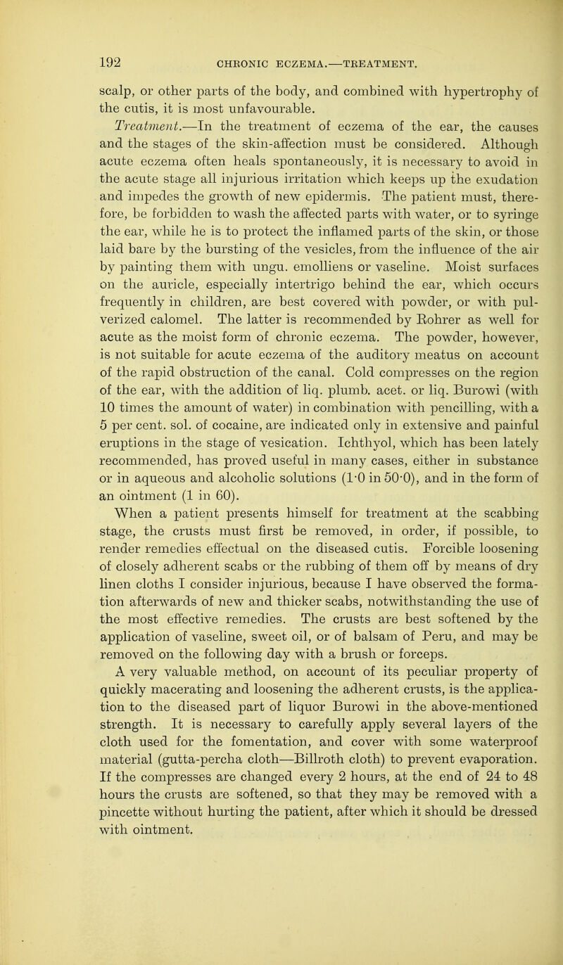 scalp, or other parts of the body, and combined with hypertrophy of the cutis, it is most unfavourable. Treatment.—In the treatment of eczema of the ear, the causes and the stages of the skin-affection must be considered. Although acute eczema often heals spontaneously, it is necessary to avoid in the acute stage all injurious irritation which keeps up the exudation and impedes the growth of new epidermis. The patient must, there- fore, be forbidden to wash the affected parts with water, or to syringe the ear, while he is to protect the inflamed parts of the skin, or those laid bare by the bursting of the vesicles, from the influence of the air by painting them with ungu. emolliens or vaseline. Moist surfaces on the auricle, especially intertrigo behind the ear, which occurs frequently in children, are best covered with powder, or with pul- verized calomel. The latter is recommended by Eohrer as well for acute as the moist form of chronic eczema. The powder, however, is not suitable for acute eczema of the auditory meatus on account of the rapid obstruction of the canal. Cold compresses on the region of the ear, with the addition of liq. plumb, acet. or liq. Burowi (with 10 times the amount of water) in combination with pencilling, with a 5 per cent. sol. of cocaine, are indicated only in extensive and painful eruptions in the stage of vesication. Ichthyol, which has been lately recommended, has proved useful in many cases, either in substance or in aqueous and alcoholic solutions (1*0 in 5O0), and in the form of an ointment (1 in 60). When a patient presents himself for treatment at the scabbing stage, the crusts must first be removed, in order, if possible, to render remedies effectual on the diseased cutis. Forcible loosening of closely adherent scabs or the rubbing of them off by means of dry linen cloths I consider injurious, because I have observed the forma- tion afterwards of new and thicker scabs, notwithstanding the use of the most effective remedies. The crusts are best softened by the application of vaseline, sweet oil, or of balsam of Peru, and may be removed on the following day with a brush or forceps. A very valuable method, on account of its peculiar property of quickly macerating and loosening the adherent crusts, is the applica- tion to the diseased part of liquor Burowi in the above-mentioned strength. It is necessary to carefully apply several layers of the cloth used for the fomentation, and cover with some waterproof material (gutta-percha cloth—Billroth cloth) to prevent evaporation. If the compresses are changed every 2 hours, at the end of 24 to 48 hours the crusts are softened, so that they may be removed with a pincette without hurting the patient, after which it should be dressed with ointment.