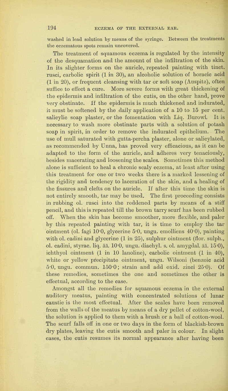 washed in lead solution by means of the syringe. Between the treatments the eczematous spots remain uncovered. The treatment of squamous eczema is regulated by the intensity of the desquamation and the amount of the infiltration of the skin. In its slighter forms on the auricle, repeated painting with tinct. rusci, carbolic spirit (1 in 30), an alcoholic solution of boracic acid (1 in 20), or frequent cleansing with tar or soft soap (Auspitz), often suffice to effect a cure. More severe forms with great thickening of the epidermis and infiltration of the cutis, on the other hand, prove very obstinate. If the epidermis is much thickened and indurated, it must be softened by the daily application of a 10 to 15 per cent, salicylic soap plaster, or the fomentation with Liq. Burowi. It is necessary to wash more obstinate parts with a solution of potash soap in spirit, in order to remove the indurated epithelium. The use of mull saturated with gutta-percha plaster, alone or salicylated, as recommended by Unna, has proved very efficacious, as it can be adapted to the form of the auricle, and adheres very tenaciously, besides macerating and loosening the scales. Sometimes this method alone is sufficient to heal a chronic scaly eczema, at least after using this treatment for one or two weeks there is a marked lessening of the rigidity and tendency to laceration of the skin, and a healing of the fissures and clefts on the auricle. If after this time the skin is not entirely smooth, tar may be Used. The first proceeding consists in rubbing ol. rusci into the reddened parts by means of a stiff pencil, and this is repeated till the brown tarry scurf has been rubbed off. When the skin has become smoother, more flexible, and paler by this repeated painting with tar, it is time to employ the tar ointment (ol. fagi 10'0, glycerine 5'0, ungu. emolliens 40*0), painting with ol. cadini and glycerine (1 in 25), sulphur ointment (flor. sulph., ol. cadini, styrac. liq. ää. 10O, ungu. diachyl. s. ol. amygdal. ää. 150), ichthyol ointment (1 in 10 lanoline), carbolic ointment (1 in 40), white or yellow precipitate ointment, ungu. Wilsoni (benzoic acid 5*0, ungu. commun. 150*0; strain and add oxid. zinci 25*0). Of these remedies, sometimes the one and sometimes the other is effectual, according to the case. Amongst all the remedies for squamous eczema in the external auditory meatus, painting with concentrated solutions of lunar caustic is the most effectual. After the scales have been removed from the walls of the meatus by means of a dry pellet of cotton-wool, the solution is applied to them with a brush or a ball of cotton-wool. The scurf falls off in one or two days in the form of blackish-brown dry plates, leaving the cutis smooth and paler in colour. In slight cases, the cutis resumes its normal appearance after having been