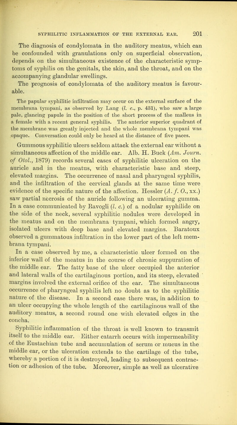 The diagnosis of condylomata in the auditory meatus, which can be confounded with granulations only on superficial observation, depends on the simultaneous existence of the characteristic symp- toms of syphilis on the genitals, the skin, and the throat, and on the accompanying glandular swellings. The prognosis of condylomata of the auditory meatus is favour- able. The papular syphilitic infiltration may occur on the external surface of the membrana tympani, as observed by Lang (I. c, p. 431), who saw a large pale, glancing papule in the position of the short process of the malleus in a female with a recent general syphilis. The anterior superior quadrant of the membrane was greatly injected and the whole membrana tympani was opaque. Conversation could only be heard at the distance of five paces. Gummous syphilitic ulcers seldom attack the external ear without a simultaneous affection of the middle ear. Alb. H. Buck (Am. Journ. of Otol., 1879) records several cases of syphilitic ulceration on the auricle and in the meatus, with characteristic base and steep, elevated margins. The occurrence of nasal and pharyngeal syphilis, and the infiltration of the cervical glands at the same time were evidence of the specific nature of the affection. Hessler (A. f. 0., xx.) saw partial necrosis of the auricle following an ulcerating gumma. In a case communicated by Eavogli (I. c.) of a nodular Syphilide on the side of the neck, several syphilitic nodules were developed in the meatus and on the membrana tympani, which formed angry, isolated ulcers with deep base and elevated margins. Baratoux observed a gummatous infiltration in the lower part of the left mem- brana tympani. In a case observed by me, a characteristic ulcer formed on the inferior wall of the meatus in the course of chronic suppuration of the middle ear. The fatty base of the ulcer occupied the anterior and lateral walls of the cartilaginous portion, and its steep, elevated margins involved the external orifice of the ear. The simultaneous occurrence of pharyngeal syphilis left no doubt as to the syphilitic nature of the disease. In a second case there was, in addition to an ulcer occupying the whole length of the cartilaginous wall of the auditory meatus, a second round one with elevated edges in the concha. Syphilitic inflammation of the throat is well known to transmit itself to the middle ear. Either catarrh occurs with impermeability of the Eustachian tube and accumulation of serum or mucus in the middle ear, or the ulceration extends to the cartilage of the tube, whereby a portion of it is destroyed, leading to subsequent contrac- tion or adhesion of the tube. Moreover, simple as well as ulcerative