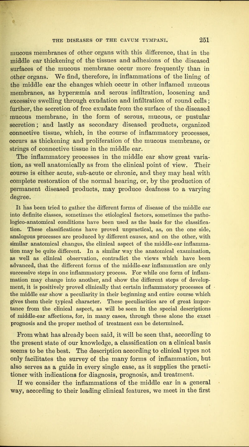 mucous membranes of other organs with this difference, that in the middle ear thickening of the tissues and adhesions of the diseased surfaces of the mucous membrane occur more frequently than in other organs. We find, therefore, in inflammations of the lining of the middle ear the changes which occur in other inflamed mucous membranes, as hyperemia and serous infiltration, loosening and excessive swelling through exudation and infiltration of round cells; further, the secretion of free exudate from the surface of the diseased mucous membrane, in the form of serous, mucous, or pustular secretion; and lastly as secondary diseased products, organized connective tissue, which, in the course of inflammatory processes, occurs as thickening and proliferation of the mucous membrane, or strings of connective tissue in the middle ear. The inflammatory processes in the middle ear show great varia- tion, as well anatomically as from the clinical point of view. Their course is either acute, sub-acute or chronic, and they may heal with complete restoration of the normal hearing, or, by the production of permanent diseased products, may produce deafness to a varying degree. It has been tried to gather the different forms of disease of the middle ear into definite classes, sometimes the etiological factors, sometimes the patho- logico-anatomical conditions have been used as the basis for the classifica- tion. These classifications have proved unpractical, as, on the one side, analogous processes are produced by different causes, and on the other, with similar anatomical changes, the clinical aspect of the middle-ear inflamma- tion may be quite different. In a similar way the anatomical examination, as well as clinical observation, contradict the views which have been advanced, that the different forms of the middle-ear inflammation are only successive steps in one inflammatory process. For while one form of inflam- mation may change into another, and show the different steps of develop- ment, it is positively proved clinically that certain inflammatory processes of the middle ear show a peculiarity in their beginning and entire course which gives them their typical character. These peculiarities are of great impor- tance from the clinical aspect, as will be seen in the special descriptions of middle-ear affections, for, in many cases, through these alone the exact prognosis and the proper method of treatment can be determined. From what has already been said, it will be seen that, according to the present state of our knowledge, a classification on a clinical basis seems to be the best. The description according to clinical types not only facilitates the survey of the many forms of inflammation, but also serves as a guide in every single case, as it supplies the practi- tioner with indications for diagnosis, prognosis, and treatment. If we consider the inflammations of the middle ear in a general way, according to their leading clinical features, we meet in the first