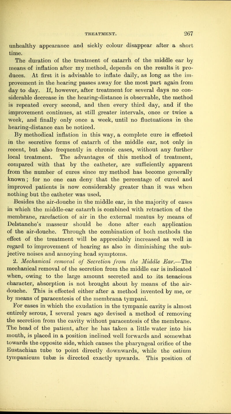 unhealthy appearance and sickly colour disappear after a short time. The duration of the treatment of catarrh of the middle ear by means of inflation after my method, depends on the results it pro- duces. At first it is advisable to inflate daily, as long as the im- provement in the hearing passes away for the most part again from day to day. If, however, after treatment for several days no con- siderable decrease in the hearing-distance is observable, the method is repeated every second, and then every third day, and if the improvement continues, at still greater intervals, once or twice a week, and finally only once a week, until no fluctuations in the hearing-distance can be noticed. By methodical inflation in this way, a complete cure is effected in the secretive forms of catarrh of the middle ear, not only in recent, but also frequently in chronic cases, without any further local treatment. The advantages of this method of treatment, compared with that by the catheter, are sufficiently apparent from the number of cures since my method has become generally known; for no one can deny that the percentage of cured and improved patients is now considerably greater than it was when nothing but the catheter was used. Besides the air-douche in the middle ear, in the majority of cases in which the middle-ear catarrh is combined with retraction of the membrane, rarefaction of air in the external meatus by means of Delstanche's masseur should be done after each application of the air-douche. Through the combination of both methods the effect of the treatment will be appreciably increased as well in regard to improvement of hearing as also in diminishing the sub- jective noises and annoying head symptoms. 2. Mechanical removal of Secretion from the Middle Ear.—The mechanical removal of the secretion from the middle ear is indicated when, owing to the large amount secreted and to its tenacious character, absorption is not brought about by means of the air- douche. This is effected either after a method invented by me, or by means of paracentesis of the membrana tympani. For cases in which the exudation in the tympanic cavity is almost entirely serous, I several years ago devised a method of removing the secretion from the cavity without paracentesis of the membrane. The head of the patient, after he has taken a little water into his mouth, is placed in a position inclined well forwards and somewhat towards the opposite side, which causes the pharyngeal orifice of the Eustachian tube to point directly downwards, while the ostium tympanicum tubse is directed exactly upwards. This position of