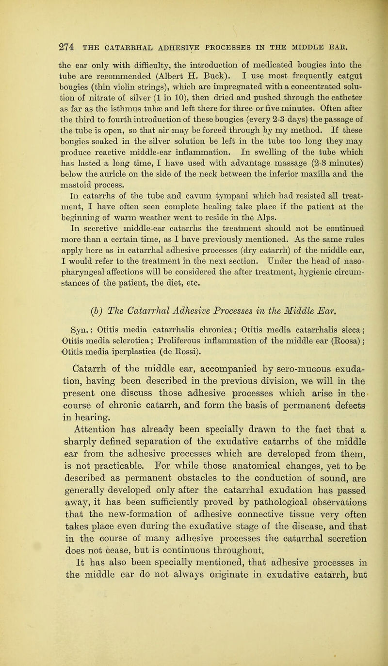 the ear only with difficulty, the introduction of medicated bougies into the tube are recommended (Albert H. Buck). I use most frequently catgut bougies (thin violin strings), which are impregnated with a concentrated solu- tion of nitrate of silver (1 in 10), then dried and pushed through the catheter as far as the isthmus tubse and left there for three or five minutes. Often after the third to fourth introduction of these bougies (every 2-3 days) the passage of the tube is open, so that air may be forced through by my method. If these bougies soaked in the silver solution be left in the tube too long they may produce reactive middle-ear inflammation. In swelling of the tube which has lasted a long time, I have used with advantage massage (2-3 minutes) below the auricle on the side of the neck between the inferior maxilla and the mastoid process. In catarrhs of the tube and cavum tympani which had resisted all treat- ment, I have often seen complete healing take place if the patient at the beginning of warm weather went to reside in the Alps. In secretive middle-ear catarrhs the treatment should not be continued more than a certain time, as I have previously mentioned. As the same rules apply here as in catarrhal adhesive processes (dry catarrh) of the middle ear, I would refer to the treatment in the next section. Under the head of naso- pharyngeal affections will be considered the after treatment, hygienic circum- stances of the patient, the diet, etc. (b) The Catarrhal Adhesive Processes in the Middle Ear. Syn.: Otitis media catarrhalis chronica; Otitis media catarrhalis sicca; Otitis media sclerotica; Proliferous inflammation of the middle ear (Roosa); Otitis media iperplastica (de Eossi). Catarrh of the middle ear, accompanied by sero-mucous exuda- tion, having been described in the previous division, we will in the present one discuss those adhesive processes which arise in the course of chronic catarrh, and form the basis of permanent defects in hearing. Attention has already been specially drawn to the fact that a sharply defined separation of the exudative catarrhs of the middle ear from the adhesive processes which are developed from them, is not practicable. For while those anatomical changes, yet to be described as permanent obstacles to the conduction of sound, are generally developed only after the catarrhal exudation has passed away, it has been sufficiently proved by pathological observations that the new-formation of adhesive connective tissue very often takes place even during the exudative stage of the disease, and that in the course of many adhesive processes the catarrhal secretion does not cease, but is continuous throughout. It has also been specially mentioned, that adhesive processes in the middle ear do not always originate in exudative catarrh, but