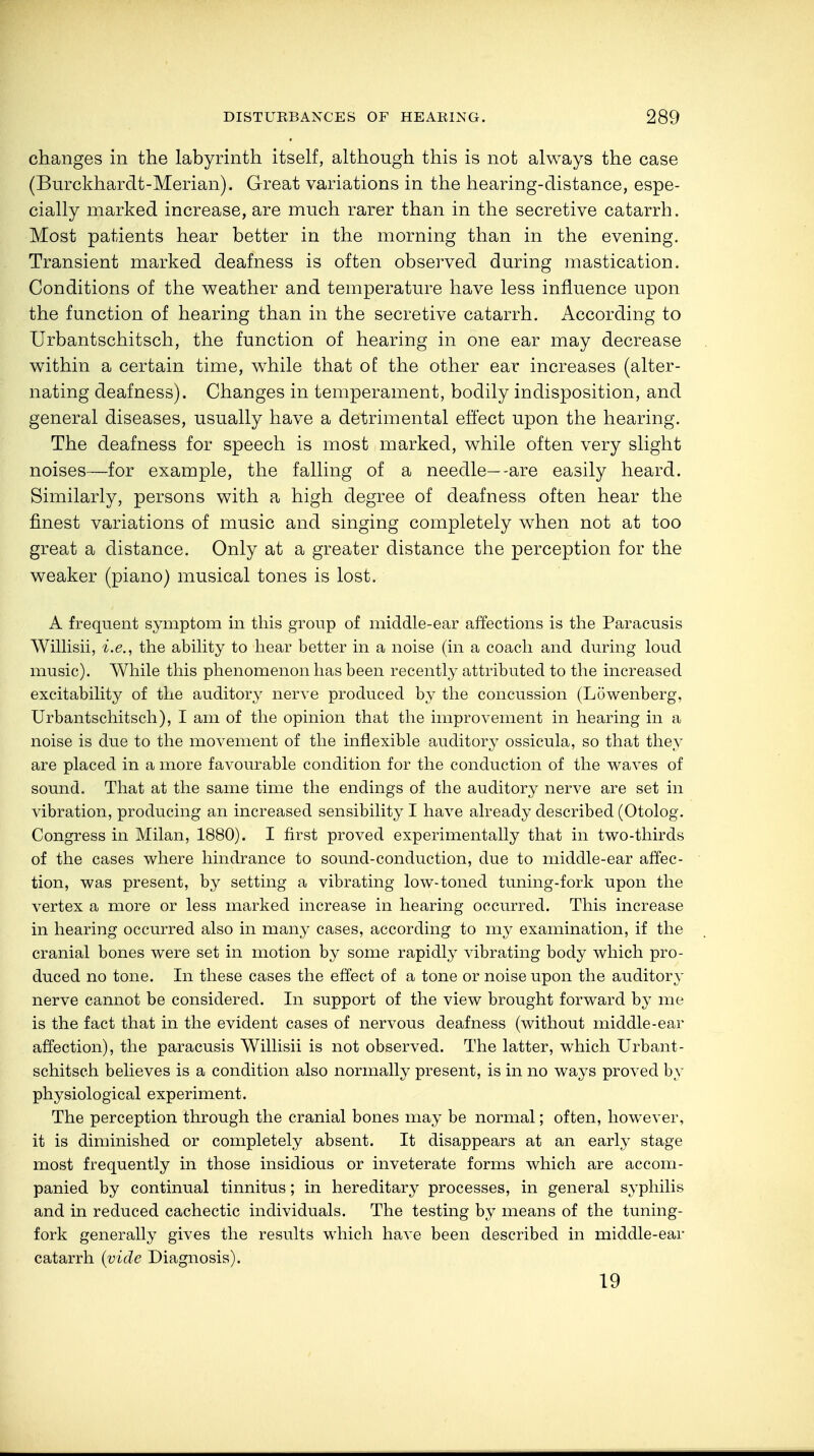 changes in the labyrinth itself, although this is not always the case (Burckhardt-Merian). Great variations in the hearing-distance, espe- cially marked increase, are much rarer than in the secretive catarrh. Most patients hear better in the morning than in the evening. Transient marked deafness is often observed during mastication. Conditions of the weather and temperature have less influence upon the function of hearing than in the secretive catarrh. According to Urbantschitsch, the function of hearing in one ear may decrease within a certain time, while that of the other ear increases (alter- nating deafness). Changes in temperament, bodily indisposition, and general diseases, usually have a detrimental effect upon the hearing. The deafness for speech is most marked, while often very slight noises—for example, the falling of a needle—-are easily heard. Similarly, persons with a high degree of deafness often hear the finest variations of music and singing completely when not at too great a distance. Only at a greater distance the perception for the weaker (piano) musical tones is lost. A frequent symptom in this group of middle-ear affections is the Paracusis Willisii, i.e., the ability to hear better in a noise (in a coach and during loud music). While this phenomenon has been recently attributed to the increased excitability of the auditory nerve produced by the concussion (Lowenberg, Urbantschitsch), I am of the opinion that the improvement in hearing in a noise is due to the movement of the inflexible auditory ossicula, so that they are placed in a more favourable condition for the conduction of the waves of sound. That at the same time the endings of the auditory nerve are set in vibration, producing an increased sensibility I have already described (Otolog. Congress in Milan, 1880). I first proved experimentally that in two-thirds of the cases where hindrance to sound-conduction, due to middle-ear affec- tion, was present, by setting a vibrating low-toned tuning-fork upon the vertex a more or less marked increase in hearing occurred. This increase in hearing occurred also in many cases, according to my examination, if the cranial bones were set in motion by some rapidly vibrating body which pro- duced no tone. In these cases the effect of a tone or noise upon the auditory nerve cannot be considered. In support of the view brought forward by me is the fact that in the evident cases of nervous deafness (without middle-ear affection), the paracusis Willisii is not observed. The latter, which Urbant- schitsch believes is a condition also normally present, is in no ways proved by physiological experiment. The perception through the cranial bones may be normal; often, however, it is diminished or completely absent. It disappears at an early stage most frequently in those insidious or inveterate forms which are accom- panied by continual tinnitus; in hereditary processes, in general syphilis and in reduced cachectic individuals. The testing by means of the tuning- fork generally gives the results which have been described in middle-ear catarrh {vide Diagnosis). 19