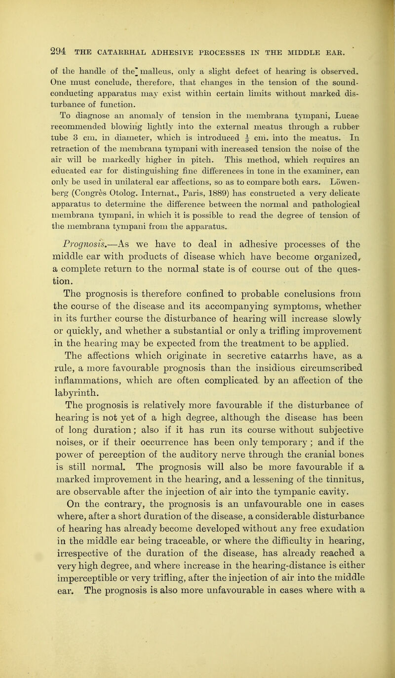 of the handle of the^ malleus, only a slight defect of hearing is observed. One must conclude, therefore, that changes in the tension of the sound- conducting apparatus may exist within certain limits without marked dis- turbance of function. To diagnose an anomaly of tension in the membrana tympani, Lucae recommended blowing lightly into the external meatus through a rubber tube 3 cm. in diameter, which is introduced ^ cni. into the meatus. In retraction of the membrana tympani with increased tension the noise of the air will be markedly higher in pitch. This method, which requires an educated ear for distinguishing fine differences in tone in the examiner, can only be used in unilateral ear affections, so as to compare both ears. Löwen- berg (Congres Otolog. Internat., Paris, 1889) has constructed a very delicate apparatus to determine the difference between the normal and pathological membrana tympani, in which it is possible to read the degree of tension of the membrana tympani from the apparatus. Prognosis.—As we have to deal in adhesive processes of the middle ear with products of disease which have become organized, a complete return to the normal state is of course out of the ques- tion. The prognosis is therefore confined to probable conclusions from the course of the disease and its accompanying symptoms, whether in its further course the disturbance of hearing will increase slowly or quickly, and whether a substantial or only a trifling improvement in the hearing may be expected from the treatment to be applied. The affections which originate in secretive catarrhs have, as a rule, a more favourable prognosis than the insidious circumscribed inflammations, which are often complicated by an affection of the labyrinth. The prognosis is relatively more favourable if the disturbance of hearing is not yet of a high degree, although the disease has been of long duration; also if it has run its course without subjective noises, or if their occurrence has been only temporary ; and if the power of perception of the auditory nerve through the cranial bones is still normal. The prognosis will also be more favourable if a marked improvement in the hearing, and a lessening of the tinnitus, are observable after the injection of air into the tympanic cavity. On the contrary, the prognosis is an unfavourable one in cases where, after a short duration of the disease, a considerable disturbance of hearing has already become developed without any free exudation in the middle ear being traceable, or where the difficulty in hearing, irrespective of the duration of the disease, has already reached a very high degree, and where increase in the hearing-distance is either imperceptible or very trifling, after the injection of air into the middle ear. The prognosis is also more unfavourable in cases where with a