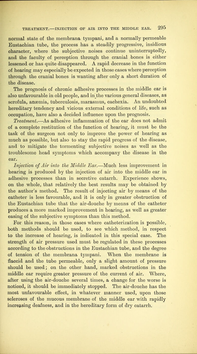normal state of the membrana tympani, and a normally permeable Eustachian tube, the process has a steadily progressive, insidious character, where the subjective noises continue uninterruptedly, and the faculty of perception through the cranial bones is either lessened or has quite disappeared. A rapid decrease in the function of hearing may especially be expected in those cases where perception through the cranial bones is wanting after only a short duration of the disease. The prognosis of chronic adhesive processes in the middle ear is also unfavourable in old people, and inthe various general diseases, as scrofula, anaemia, tuberculosis, marasmus, cachexia. An undoubted hereditary tendency and vicious external conditions of life, such as occupation, have also a decided influence upon the prognosis. Treatment.—As adhesive inflammation of the ear does not admit of a complete restitution of the function of hearing, it must be the task of the surgeon not only to improve the power of hearing as much as possible, but also to stay the rapid progress of the disease, and to mitigate the tormenting subjective noises as well as the troublesome head symptoms which accompany the disease in the ear. Injection of Air into the Middle Ear.—Much less improvement in hearing is produced by the injection of air into the middle ear in adhesive processes than in secretive catarrh. Experience shows, on the whole, that relatively the best results may be obtained by the author's method. The result of injecting air by means of the catheter is less favourable, and it is only in greater obstruction of the Eustachian tube that the air-douche by means of the catheter produces a more marked improvement in hearing, as well as greater easing of the subjective symptoms than this method. For this reason, in those cases where catheterization is possible, both methods should be used, to see which method, in respect to the increase of hearing, is indicated in this special case. The strength of air pressure used must be regulated in these processes according to the obstructions in the Eustachian tube, and the degree of tension of the membrana tympani. When the membrane is flaccid and the tube permeable, only a slight amount of pressure should be used; on the other hand, marked obstructions in the middle ear require greater pressure of the current of air. Where, after using the air-douche several times, a change for the worse is noticed, it should be immediately stopped. The air-douche has the most unfavourable effect, in whatever manner used, upon those scleroses of the mucous membrane of the middle ear with rapidly increasing deafness, and in the hereditary form of dry catarrh.