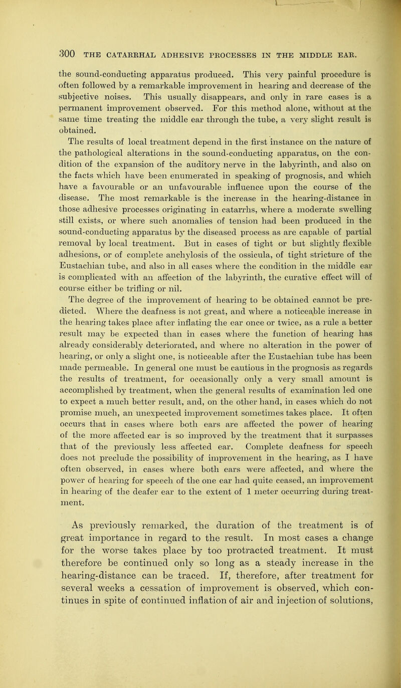 300 THE CATARRHAL ADHESIVE PROCESSES IN THE MIDDLE EAR. the sound-conducting apparatus produced. This very painful procedure is often followed by a remarkable improvement in hearing and decrease of the subjective noises. This usually disappears, and only in rare cases is a permanent improvement observed. For this method alone, without at the same time treating the middle ear through the tube, a very slight result is obtained. The results of local treatment depend in the first instance on the nature of the pathological alterations in the sound-conducting apparatus, on the con- dition of the expansion of the auditory nerve in the labyrinth, and also on the facts which have been enumerated in speaking of prognosis, and which have a favourable or an unfavourable influence upon the course of the disease. The most remarkable is the increase in the hearing-distance in those adhesive processes originating in catarrhs, where a moderate swelling still exists, or where such anomalies of tension had been produced in the sound-conducting apparatus by the diseased process as are capable of partial removal by local treatment. But in cases of tight or but slightly flexible adhesions, or of complete anchylosis of the ossicula, of tight stricture of the Eustachian tube, and also in all cases where the condition in the middle ear is complicated with an affection of the labyrinth, the curative effect will of course either be trifling or nil. The degree of the improvement of hearing to be obtained cannot be pre- dicted. Where the deafness is not great, and where a noticeable increase in the hearing takes place after inflating the ear once or twice, as a rule a better result may be expected than in cases where the function of hearing has already considerably deteriorated, and where no alteration in the power of hearing, or only a slight one, is noticeable after the Eustachian tube has been made permeable. In general one must be cautious in the prognosis as regards the results of treatment, for occasionally only a very small amount is accomplished by treatment, when the general results of examination led one to expect a much better result, and, on the other hand, in cases which do not promise much, an unexpected improvement sometimes takes place. It often occurs that in cases where both ears are affected the power of hearing of the more affected ear is so improved by the treatment that it surpasses that of the previously less affected ear. Complete deafness for speech does not preclude the possibility of improvement in the hearing, as I have often observed, in cases where both ears were affected, and where the power of hearing for speech of the one ear had quite ceased, an improvement in hearing of the deafer ear to the extent of 1 meter occurring during treat- ment. As previously remarked, the duration of the treatment is of great importance in regard to the result. In most cases a change for the worse takes place by too protracted treatment. It must therefore be continued only so long as a steady increase in the hearing-distance can be traced. If, therefore, after treatment for several weeks a cessation of improvement is observed, which con- tinues in spite of continued inflation of air and injection of solutions,
