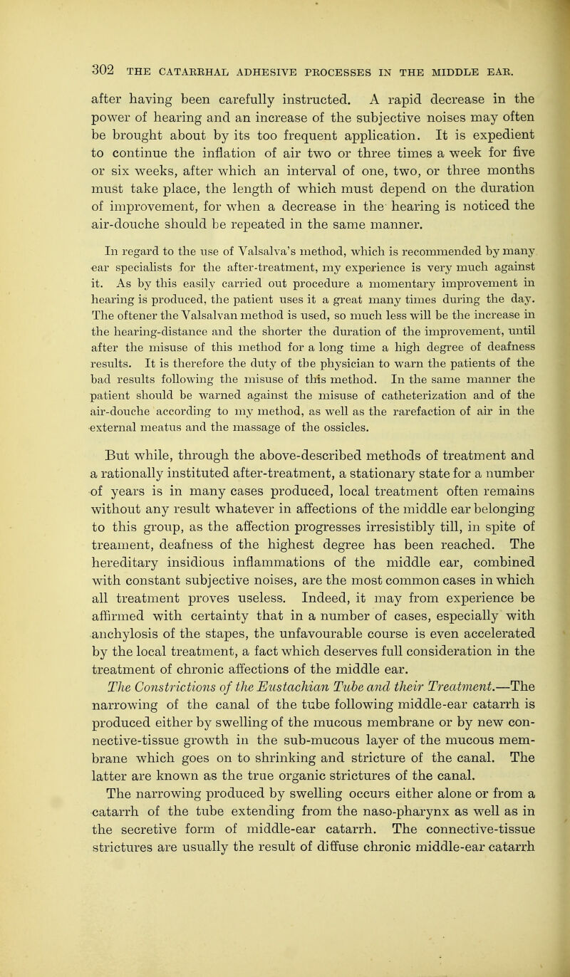 after having been carefully instructed. A rapid decrease in the power of hearing and an increase of the subjective noises may often be brought about by its too frequent application. It is expedient to continue the inflation of air two or three times a week for five or six weeks, after which an interval of one, two, or three months must take place, the length of which must depend on the duration of improvement, for when a decrease in the' hearing is noticed the air-douche should be repeated in the same manner. In regard to the use of Valsalva's method, which is recommended by many ear specialists for the after-treatment, my experience is very much against it. As by this easily carried out procedure a momentary improvement in hearing is produced, the patient uses it a great many times during the day. The of tener the Valsalvan method is used, so much less will be the increase in the hearing-distance and the shorter the duration of the improvement, until after the misuse of this method for a long time a high degree of deafness results. It is therefore the duty of the physician to warn the patients of the bad results following the misuse of this method. In the same manner the patient should be warned against the misuse of catheterization and of the air-douche according to my method, as well as the rarefaction of air in the external meatus and the massage of the ossicles. But while, through the above-described methods of treatment and a rationally instituted after-treatment, a stationary state for a number ■of years is in many cases produced, local treatment often remains without any result whatever in affections of the middle ear belonging to this group, as the affection progresses irresistibly till, in spite of treament, deafness of the highest degree has been reached. The hereditary insidious inflammations of the middle ear, combined with constant subjective noises, are the most common cases in which all treatment proves useless. Indeed, it may from experience be affirmed with certainty that in a number of cases, especially with anchylosis of the stapes, the unfavourable course is even accelerated by the local treatment, a fact which deserves full consideration in the treatment of chronic affections of the middle ear. The Constrictions of the Eustachian Tube and their Treatment.—The narrowing of the canal of the tube following middle-ear catarrh is produced either by swelling of the mucous membrane or by new con- nective-tissue growth in the sub-mucous layer of the mucous mem- brane which goes on to shrinking and stricture of the canal. The latter are known as the true organic strictures of the canal. The narrowing produced by swelling occurs either alone or from a catarrh of the tube extending from the naso-pharynx as well as in the secretive form of middle-ear catarrh. The connective-tissue strictures are usually the result of diffuse chronic middle-ear catarrh