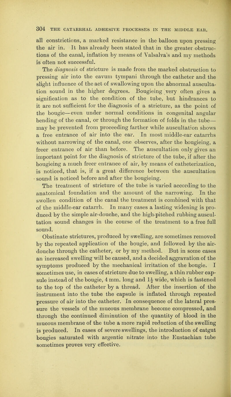 all constrictions, a marked resistance in the balloon upon pressing the air in. It has already been stated that in the greater obstruc- tions of the canal, inflation by means of Valsalva's and my methods is often not successful. The diagnosis of stricture is made from the marked obstruction to pressing air into the cavum tympani through the catheter and the slight influence of the act of swallowing upon the abnormal ausculta- tion sound in the higher degrees. Bougieing very often gives a signification as to the condition of the tube, but hindrances to it are not sufficient for the diagnosis of a stricture, as the point of the bougie—even under normal conditions in congenital angular bending of the canal, or through the formation of folds in the tube— may be prevented from proceeding farther while auscultation shows a free entrance of air into the ear. In most middle-ear catarrhs without narrowing of the canal, one observes, after the bougieing, a freer entrance of air than before. The auscultation only gives an important point for the diagnosis of stricture of the tube, if after the bougieing a much freer entrance of air, by means of catheterization, is noticed, that is, if a great difference between the auscultation sound is noticed before and after the bougieing. The treatment of stricture of the tube is varied according to the anatomical foundation and the amount of the narrowing. In the swollen condition of the canal the treatment is combined with that of the middle-ear catarrh. In many cases a lasting widening is pro- duced by the simple air-douche, and the high-pitched rubbing auscul- tation sound changes in the course of the treatment to a free full sound. Obstinate strictures, produced by swelling, are sometimes removed by the repeated application of the bougie, and followed by the air- douche through the catheter, or by my method. But in some cases an increased swelling will be caused, and a decided aggravation of the symptoms produced by the mechanical irritation of the bougie. I sometimes use, in cases of stricture due to swelling, a thin rubber cap- sule instead of the bougie, 4 mm. long and wide, which is fastened to the top of the catheter by a thread. After the insertion of the instrument into the tube the capsule is inflated through repeated pressure of air into the catheter. In consequence of the lateral pres- sure the vessels of the mucous membrane become compressed, and through the continued diminution of the quantity of blood in the mucous membrane of the tube a more rapid reduction of the swelling is produced. In cases of severe swellings, the introduction of catgut bougies saturated with argentic nitrate into the Eustachian tube sometimes proves very effective.