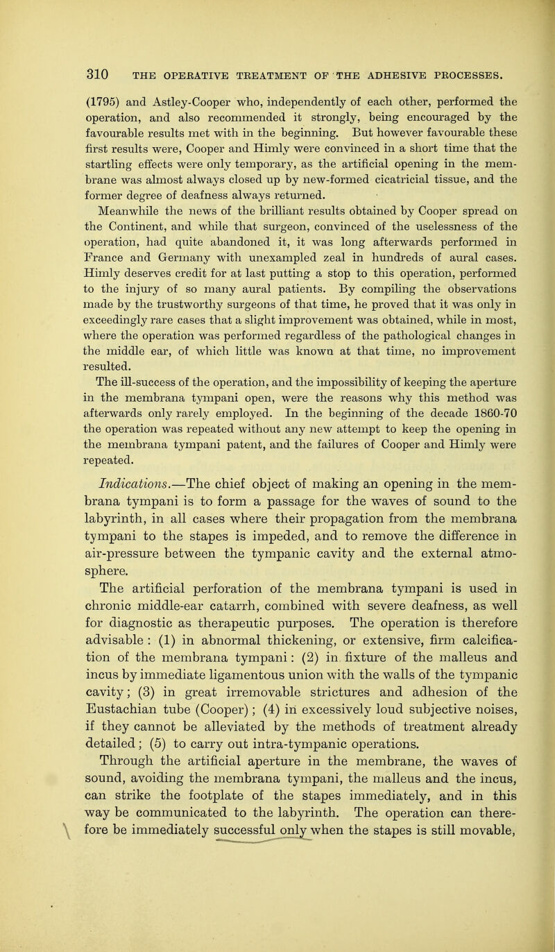 (1795) and Astley-Cooper who, independently of each other, performed the operation, and also recommended it strongly, being encouraged by the favourable results met with in the beginning. But however favourable these first results were, Cooper and Himly were convinced in a short time that the startling effects were only temporary, as the artificial opening in the mem- brane was almost always closed up by new-formed cicatricial tissue, and the former degree of deafness always returned. Meanwhile the news of the brilliant results obtained by Cooper spread on the Continent, and while that surgeon, convinced of the uselessness of the operation, had quite abandoned it, it was long afterwards performed in France and Germany with unexampled zeal in hundreds of aural cases. Himly deserves credit for at last putting a stop to this operation, performed to the injury of so many aural patients. By compiling the observations made by the trustworthy surgeons of that time, he proved that it was only in exceedingly rare cases that a slight improvement was obtained, while in most, where the operation was performed regardless of the pathological changes in the middle ear, of which little was known at that time, no improvement resulted. The ill-success of the operation, and the impossibility of keeping the aperture in the membrana tympani open, were the reasons why this method was afterwards only rarely employed. In the beginning of the decade 1860-70 the operation was repeated without any new attempt to keep the opening in the membrana tympani patent, and the failures of Cooper and Himly were repeated. Indications.—The chief object of making an opening in the mem- brana tympani is to form a passage for the waves of sound to the labyrinth, in all cases where their propagation from the membrana tympani to the stapes is impeded, and to remove the difference in air-pressure between the tympanic cavity and the external atmo- sphere. The artificial perforation of the membrana tympani is used in chronic middle-ear catarrh, combined with severe deafness, as well for diagnostic as therapeutic purposes. The operation is therefore advisable : (1) in abnormal thickening, or extensive, firm calcifica- tion of the membrana tympani: (2) in fixture of the malleus and incus by immediate ligamentous union with the walls of the tympanic cavity; (3) in great irremovable strictures and adhesion of the Eustachian tube (Cooper); (4) in excessively loud subjective noises, if they cannot be alleviated by the methods of treatment already detailed; (5) to carry out intra-tympanic operations. Through the artificial aperture in the membrane, the waves of sound, avoiding the membrana tympani, the malleus and the incus, can strike the footplate of the stapes immediately, and in this way be communicated to the labyrinth. The operation can there- fore be immediately successful only when the stapes is still movable,