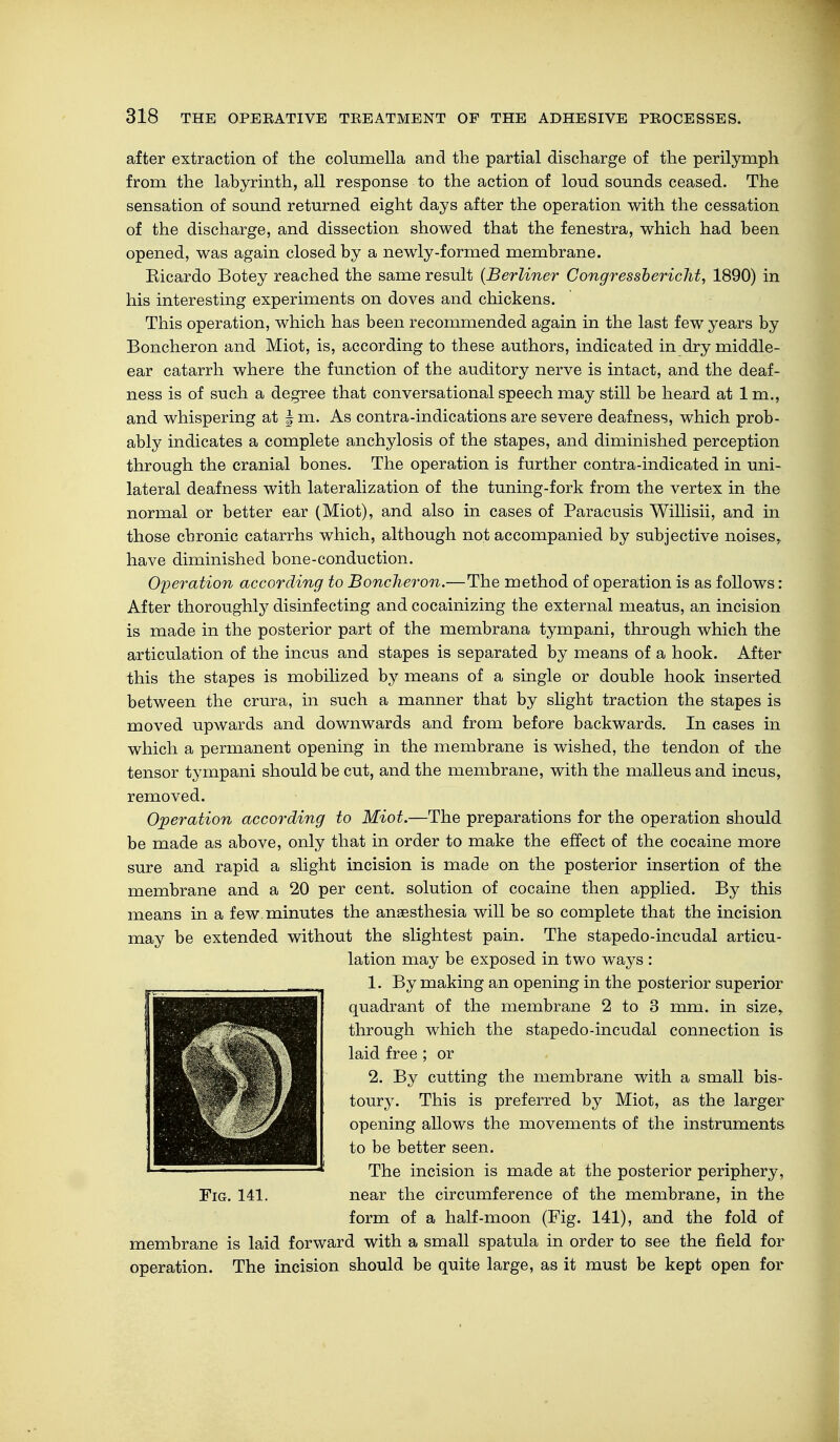 after extraction of the columella and the partial discharge of the perilymph from the labyrinth, all response to the action of loud sounds ceased. The sensation of sound returned eight days after the operation with the cessation of the discharge, and dissection showed that the fenestra, which had been opened, was again closed by a newly-formed membrane. Eicardo Botey reached the same result {Berliner Congressbericht, 1890) in his interesting experiments on doves and chickens. This operation, which has been recommended again in the last few years by Boncheron and Miot, is, according to these authors, indicated in dry middle- ear catarrh where the function of the auditory nerve is intact, and the deaf- ness is of such a degree that conversational speech may still be heard at 1 m., and whispering at § m. As contra-indications are severe deafness, which prob- ably indicates a complete anchylosis of the stapes, and diminished perception through the cranial bones. The operation is further contra-indicated in uni- lateral deafness with lateralization of the tuning-fork from the vertex in the normal or better ear (Miot), and also in cases of Paracusis Willisii, and in those chronic catarrhs which, although not accompanied by subjective noises, have diminished bone-conduction. Operation according to Boncheron.—The method of operation is as follows: After thoroughly disinfecting and cocainizing the external meatus, an incision is made in the posterior part of the membrana tympani, through which the articulation of the incus and stapes is separated by means of a hook. After this the stapes is mobilized by means of a single or double hook inserted between the crura, in such a manner that by slight traction the stapes is moved upwards and downwards and from before backwards. In cases in which a permanent opening in the membrane is wished, the tendon of xhe tensor tympani should be cut, and the membrane, with the malleus and incus, removed. Operation according to Miot.—The preparations for the operation should be made as above, only that in order to make the effect of the cocaine more sure and rapid a slight incision is made on the posterior insertion of the membrane and a 20 per cent, solution of cocaine then applied. By this means in a few minutes the anaesthesia will be so complete that the incision may be extended without the slightest pain. The stapedo-incudal articu- lation may be exposed in two ways : 1. By making an opening in the posterior superior quadrant of the membrane 2 to 3 mm. in size, through which the stapedo-incudal connection is laid free ; or 2. By cutting the membrane with a small bis- toury. This is preferred by Miot, as the larger opening allows the movements of the instruments to be better seen. The incision is made at the posterior periphery, Fig. 141. near the circumference of the membrane, in the form of a half-moon (Fig. 141), and the fold of membrane is laid forward with a small spatula in order to see the field for operation. The incision should be quite large, as it must be kept open for