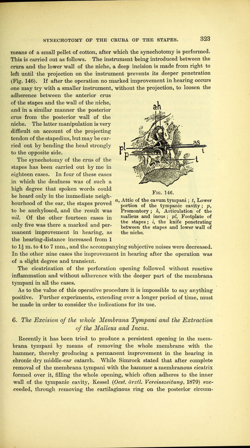 SYNECHOTOMY OF THE CRURA OF THE STAPES. means of a small pellet of cotton, after which the synechotomy is performed. This is carried out as follows. The instrument being introduced between the crura and the lower wall of the niche, a deep incision is made from right to left until the projection on the instrument prevents its deeper penetration (Fig. 146). If after the operation no marked improvement in hearing occurs one may try with a smaller instrument, without the projection, to loosen the adherence between the anterior crus of the stapes and the wall of the niche, and in a similar manner the posterior crus from the posterior wall of the niche. The latter manipulation is very difficult on account of the projecting tendon of the stapedius, but may be car- ried out by bending the head strongly to the opposite side. The synechotomy of the crus of the stapes has been carried out by me in eighteen cases. In four of these cases in which the deafness was of such a high degree that spoken words could be heard only in the immediate neigh- , n -. » ,, ,, , t a, Attic of the cavum tyinpani ; t, Lower bourhood of the ear, the stapes proved portion of the tymJpaific cavity . p> to be anchylosed, and the result was Promontory ; h, nil. Of the other fourteen cases in only five was there a marked and per- manent improvement in hearing, as the hearing-distance increased from 1 to 1| m. to 4 to 7 mm., and the accompanying subjective noises were decreased. In the other nine cases the improvement in hearing after the operation was of a slight degree and transient. The cicatrization of the perforation opening followed without reactive inflammation and without adherence with the deeper part of the membrana tympani in all the cases. As to the value of this operative procedure it is impossible to say anything positive. Further experiments, extending over a longer period of time, must be made in order to consider the indications for its use. Fig. 146. Articulation of the malleus and incus ; pi, Footplate of the stapes; i, the knife penetrating between the stapes and lower wall of the niche. 6. The Excision of the lohole Membrana Tympani and the Extraction of the Malleus and Incus. Recently it has been tried to produce a persistent opening in the mem- brana tympani by means of removing the whole membrane with the hammer, thereby producing a permanent improvement in the hearing in chronic dry middle-ear catarrh. While Simrock stated that after complete removal of the membrana tympani with the hammer a membranous cicatrix formed over it, filling the whole opening, which often adheres to the inner wall of the tympanic cavity, Kessel (Oest. ärztl. Vereinszeitung, 1879) suc- ceeded, through removing the cartilaginous ring on the posterior circum-
