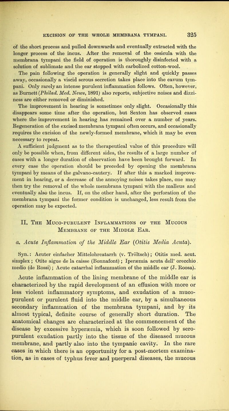 of the short process and pulled downwards and eventually extracted with the longer process of the incus. After the removal of the ossicula with the membrana tympani the field of operation is thoroughly disinfected with a solution of sublimate and the ear stopped with carbolized cotton-wool. The pain following the operation is generally slight and quickly passes away, occasionally a viscid serous secretion takes place into the cavum tym- pani. Only rarely an intense purulent inflammation follows. Often, however, as Burnett (Philad. Med. News, 1891) also reports, subjective noises and dizzi- ness are either removed or diminished. The improvement in hearing is sometimes only slight. Occasionally this disappears some time after the operation, but Sexton has observed cases where the improvement in hearing has remained over a number of years. Eegeneration of the excised membrana tympani often occurs, and occasionally requires the excision of the newly-formed membrane, which it may be even necessary to repeat. A sufficient judgment as to the therapeutical value of this procedure will only be possible when, from different sides, the results of a large number of cases with a longer duration of observation have been brought forward. In every case the operation should be preceded by opening the membrana tympani by means of the galvano-cautery. If after this a marked improve- ment in hearing, or a decrease of the annoying noises takes place, one may then try the removal of the whole membrana tympani with the malleus and eventually also the incus. If, on the other hand, after the perforation of the membrana tympani the former condition is unchanged, less result from the operation may be expected. II. The Muco-purulent Inflammations of the Mucous Membrane of the Middle Ear. a. Acute Inflammation of the Middle Ear (Otitis Media Acuta). Syn.: Acuter einfacher Mittelohrcatarrh (v. Tröltsch); Otitis med. acut, simplex; Otite aigue de la caisse (Bonnafont); Iperaemia acuta dell' orecchio medio (de Kossi); Acute catarrhal inflammation of the middle ear (J. Roosa). Acute inflammation of the lining membrane of the middle ear is characterized by the rapid development of an effusion with more or less violent inflammatory symptoms, and exudation of a muco- purulent or purulent fluid into the middle ear, by a simultaneous secondary inflammation of the membrana tympani, and by its almost typical, definite course of generally short duration. The anatomical changes are characterized at the commencement of the disease by excessive hyperemia, which is soon followed by sero- purulent exudation partly into the tissue of the diseased mucous membrane, and partly also into the tympanic cavity. In the rare cases in which there is an opportunity for a post-mortem examina- tion, as in cases of typhus fever and puerperal diseases, the mucous