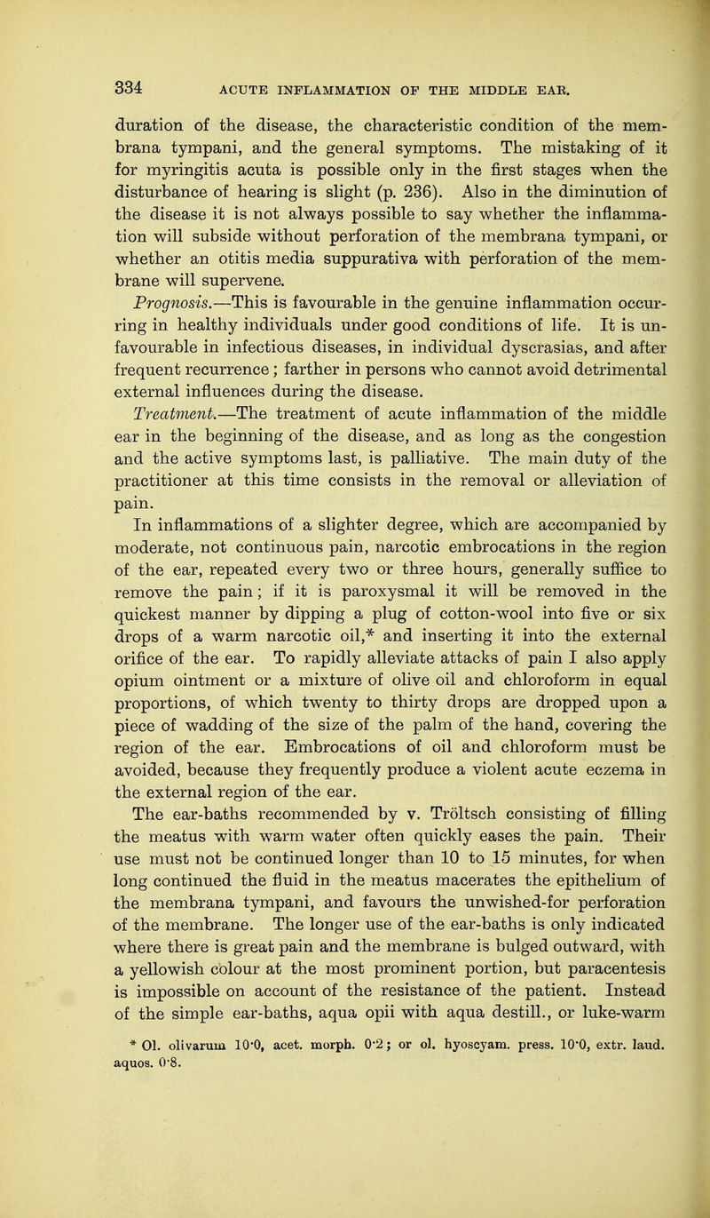 duration of the disease, the characteristic condition of the mem- brana tympani, and the general symptoms. The mistaking of it for myringitis acuta is possible only in the first stages when the disturbance of hearing is slight (p. 236). Also in the diminution of the disease it is not always possible to say whether the inflamma- tion will subside without perforation of the membrana tympani, or whether an otitis media suppurativa with perforation of the mem- brane will supervene. Prognosis.—This is favourable in the genuine inflammation occur- ring in healthy individuals under good conditions of life. It is un- favourable in infectious diseases, in individual dyscrasias, and after frequent recurrence; farther in persons who cannot avoid detrimental external influences during the disease. Treatment.—The treatment of acute inflammation of the middle ear in the beginning of the disease, and as long as the congestion and the active symptoms last, is palliative. The main duty of the practitioner at this time consists in the removal or alleviation of pain. In inflammations of a slighter degree, which are accompanied by moderate, not continuous pain, narcotic embrocations in the region of the ear, repeated every two or three hours, generally suffice to remove the pain; if it is paroxysmal it will be removed in the quickest manner by dipping a plug of cotton-wool into five or six drops of a warm narcotic oil,* and inserting it into the external orifice of the ear. To rapidly alleviate attacks of pain I also apply opium ointment or a mixture of olive oil and chloroform in equal proportions, of which twenty to thirty drops are dropped upon a piece of wadding of the size of the palm of the hand, covering the region of the ear. Embrocations of oil and chloroform must be avoided, because they frequently produce a violent acute eczema in the external region of the ear. The ear-baths recommended by v. Tröltsch consisting of filling the meatus with warm water often quickly eases the pain. Their use must not be continued longer than 10 to 15 minutes, for when long continued the fluid in the meatus macerates the epithelium of the membrana tympani, and favours the unwished-for perforation of the membrane. The longer use of the ear-baths is only indicated where there is great pain and the membrane is bulged outward, with a yellowish colour at the most prominent portion, but paracentesis is impossible on account of the resistance of the patient. Instead of the simple ear-baths, aqua opii with aqua destill., or luke-warm * 01. olivarum 10*0, acet. morph. 0*2; or ol. hyoscyam. press. 10'0, extr. laud, aquos. 0'8.