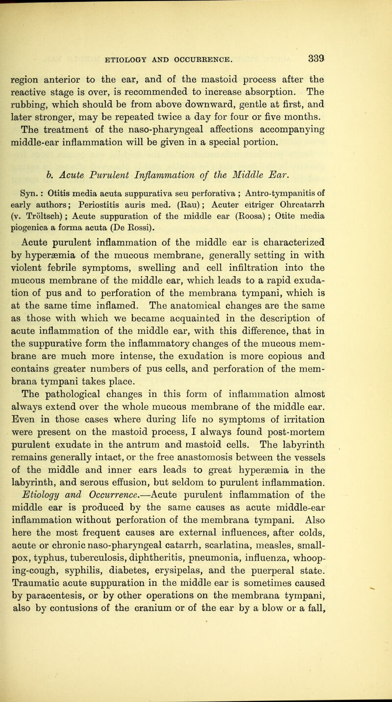 region anterior to the ear, and of the mastoid process after the reactive stage is over, is recommended to increase absorption. The rubbing, which should be from above downward, gentle at first, and later stronger, may be repeated twice a day for four or five months. The treatment of the naso-pharyngeal affections accompanying middle-ear inflammation will be given in a special portion. b. Acute Purulent Inflammation of the Middle Ear. Syn. : Otitis media acuta suppurativa seu perforativa ; Antro-tympanitis of early authors; Periostitis auris med. (Kau); Acuter eitriger Ohrcatarrh (v. Tröltsch); Acute suppuration of the middle ear (Eoosa) ; Otite media piogenica a forma acuta (De Eossi). Acute purulent inflammation of the middle ear is characterized by hypersemia of the mucous membrane, generally setting in with violent febrile symptoms, swelling and cell infiltration into the mucous membrane of the middle ear, which leads to a rapid exuda- tion of pus and to perforation of the membrana tympani, which is at the same time inflamed. The anatomical changes are the same as those with which we became acquainted in the description of acute inflammation of the middle ear, with this difference, that in the suppurative form the inflammatory changes of the mucous mem- brane are much more intense, the exudation is more copious and contains greater numbers of pus cells, and perforation of the mem- brana tympani takes place. The pathological changes in this form of inflammation almost always extend over the whole mucous membrane of the middle ear. Even in those cases where during life no symptoms of irritation were present on the mastoid process, I always found post-mortem purulent exudate in the antrum and mastoid cells. The labyrinth remains generally intact, or the free anastomosis between the vessels of the middle and inner ears leads to great hyperemia in the labyrinth, and serous effusion, but seldom to purulent inflammation. Etiology and Occurrence.—Acute purulent inflammation of the middle ear is produced by the same causes as acute middle-ear inflammation without perforation of the membrana tympani. Also here the most frequent causes are external influences, after colds, acute or chronic naso-pharyngeal catarrh, scarlatina, measles, small- pox, typhus, tuberculosis, diphtheritis, pneumonia, influenza, whoop- ing-cough, syphilis, diabetes, erysipelas, and the puerperal state. Traumatic acute suppuration in the middle ear is sometimes caused by paracentesis, or by other operations on the membrana tympani, also by contusions of the cranium or of the ear by a blow or a fall,
