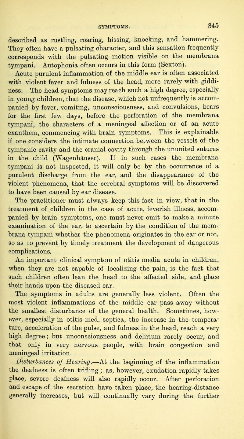 SYMPTOMS. described as rustling, roaring, hissing, knocking, and hammering. They often have a pulsating character, and this sensation frequently corresponds with the pulsating motion visible on the membrana tympani. Autophonia often occurs in this form (Sexton). Acute purulent inflammation of the middle ear is often associated with violent fever and fulness of the head, more rarely with giddi- ness. The head symptoms may reach such a high degree, especially in young children, that the disease, which not unfrequently is accom- panied by fever, vomiting, unconsciousness, and convulsions, bears for the first few days, before the perforation of the membrana tympani, the characters of a meningeal affection or of an acute exanthem, commencing with brain symptoms. This is explainable if one considers the intimate connection between the vessels of the tympanic cavity and the cranial cavity through the ununited sutures in the child (Wagenhäuser). If in such cases the membrana tympani is not inspected, it will only be by the occurrence of a purulent discharge from the ear, and the disappearance of the violent phenomena, that the cerebral symptoms will be discovered to have been caused by ear disease. The practitioner must always keep this fact in view, that in the treatment of children in the case of acute, feverish illness, accom- panied by brain symptoms, one must never omit to make a minute examination of the ear, to ascertain by the condition of the mem- brana tympani whether the phenomena originates in the ear or not, so as to prevent by timely treatment the development of dangerous complications. An important clinical symptom of otitis media acuta in children, when they are not capable of localizing the pain, is the fact that such children often lean the head to the affected side, and place their hands upon the diseased ear. The symptoms in adults are generally less violent. Often the most violent inflammations of the middle ear pass away without the smallest disturbance of the general health. Sometimes, how- ever, especially in otitis med. septica, the increase in the tempera- ture, acceleration of the pulse, and fulness in the head, reach a very high degree; but unconsciousness and delirium rarely occur, and that only in very nervous people, with brain congestion and meningeal irritation. Disturbances of Hearing.—At the beginning of the inflammation the deafness is often trifling; as, however, exudation rapidly takes place, severe deafness will also rapidly occur. After perforation and escape of the secretion have taken place, the hearing-distance generally increases, but will continually vary during the further