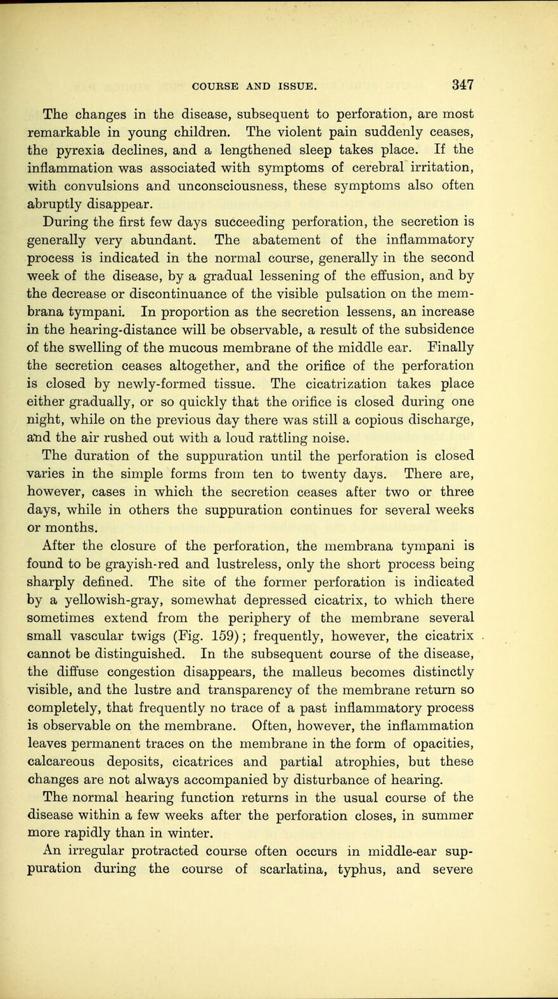 The changes in the disease, subsequent to perforation, are most remarkable in young children. The violent pain suddenly ceases, the pyrexia declines, and a lengthened sleep takes place. If the inflammation was associated with symptoms of cerebral irritation, with convulsions and unconsciousness, these symptoms also often abruptly disappear. During the first few days succeeding perforation, the secretion is generally very abundant. The abatement of the inflammatory process is indicated in the normal course, generally in the second week of the disease, by a gradual lessening of the effusion, and by the decrease or discontinuance of the visible pulsation on the mem- brana tympani. In proportion as the secretion lessens, an increase in the hearing-distance will be observable, a result of the subsidence of the swelling of the mucous membrane of the middle ear. Finally the secretion ceases altogether, and the orifice of the perforation is closed by newly-formed tissue. The cicatrization takes place either gradually, or so quickly that the orifice is closed during one night, while on the previous day there was still a copious discharge, and the air rushed out with a loud rattling noise. The duration of the suppuration until the perforation is closed varies in the simple forms from ten to twenty days. There are, however, cases in which the secretion ceases after two or three days, while in others the suppuration continues for several weeks or months. After the closure of the perforation, the membrana tympani is found to be grayish-red and lustreless, only the short process being sharply defined. The site of the former perforation is indicated by a yellowish-gray, somewhat depressed cicatrix, to which there sometimes extend from the periphery of the membrane several small vascular twigs (Fig. 159); frequently, however, the cicatrix cannot be distinguished. In the subsequent course of the disease, the diffuse congestion disappears, the malleus becomes distinctly visible, and the lustre and transparency of the membrane return so completely, that frequently no trace of a past inflammatory process is observable on the membrane. Often, however, the inflammation leaves permanent traces on the membrane in the form of opacities, calcareous deposits, cicatrices and partial atrophies, but these changes are not always accompanied by disturbance of hearing. The normal hearing function returns in the usual course of the disease within a few weeks after the perforation closes, in summer more rapidly than in winter. An irregular protracted course often occurs in middle-ear sup- puration during the course of scarlatina, typhus, and severe