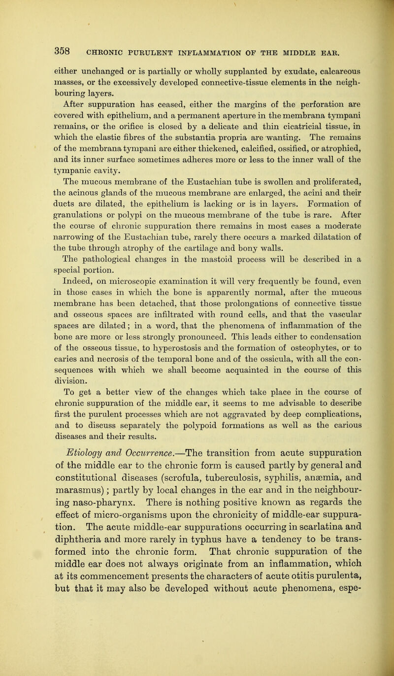 either unchanged or is partially or wholly supplanted by exudate, calcareous masses, or the excessively developed connective-tissue elements in the neigh- bouring layers. After suppuration has ceased, either the margins of the perforation are covered with epithelium, and a permanent aperture in the membrana tympani remains, or the orifice is closed by a delicate and thin cicatricial tissue, in which the elastic fibres of the substantia propria are wanting. The remains of the membrana tympani are either thickened, calcified, ossified, or atrophied, and its inner surface sometimes adheres more or less to the inner wall of the tympanic cavity. The mucous membrane of the Eustachian tube is swollen and proliferated, the acinous glands of the mucous membrane are enlarged, the acini and their ducts are dilated, the epithelium is lacking or is in layers. Formation of granulations or polypi on the mucous membrane of the tube is rare. After the course of chronic suppuration there remains in most cases a moderate narrowing of the Eustachian tube, rarely there occurs a marked dilatation of the tube through atrophy of the cartilage and bony walls. The pathological changes in the mastoid process will be described in a special portion. Indeed, on microscopic examination it will very frequently be found, even in those cases in which the bone is apparently normal, after the mucous membrane has been detached, that those prolongations of connective tissue and osseous spaces are infiltrated with round cells, and that the vascular spaces are dilated; in a word, that the phenomena of inflammation of the bone are more or less strongly pronounced. This leads either to condensation of the osseous tissue, to hyperostosis and the formation of osteophytes, or to caries and necrosis of the temporal bone and of the ossicula, with all the con- sequences with which we shall become acquainted in the course of this division. To get a better view of the changes which take place in the course of chronic suppuration of the middle ear, it seems to me advisable to describe first the purulent processes which are not aggravated by deep complications, and to discuss separately the polypoid formations as well as the carious diseases and their results. Etiology and Occurrence.—The transition from acute suppuration of the middle ear to the chronic form is caused partly by general and constitutional diseases (scrofula, tuberculosis, syphilis, anaemia, and marasmus); partly by local changes in the ear and in the neighbour- ing naso-pharynx. There is nothing positive known as regards the effect of micro-organisms upon the chronicity of middle-ear suppura- tion. The acute middle-ear suppurations occurring in scarlatina and diphtheria and more rarely in typhus have a tendency to be trans- formed into the chronic form. That chronic suppuration of the middle ear does not always originate from an inflammation, which at its commencement presents the characters of acute otitis purulenta, but that it may also be developed without acute phenomena, espe-