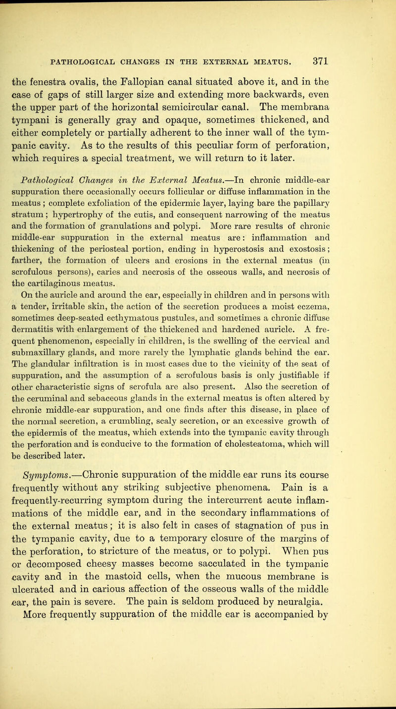 the fenestra ovalis, the Fallopian canal situated above it, and in the case of gaps of still larger size and extending more backwards, even the upper part of the horizontal semicircular canal. The membrana tympani is generally gray and opaque, sometimes thickened, and either completely or partially adherent to the inner wall of the tym- panic cavity. As to the results of this peculiar form of perforation, which requires a special treatment, we will return to it later. Pathological Changes in the External Meatus.—In chronic middle-ear suppuration there occasionally occurs follicular or diffuse inflammation in the meatus ; complete exfoliation of the epidermic layer, laying bare the papillary stratum; hypertrophy of the cutis, and consequent narrowing of the meatus and the formation of granulations and polypi. More rare results of chronic middle-ear suppuration in the external meatus are: inflammation and thickening of the periosteal portion, ending in hyperostosis and exostosis; farther, the formation of ulcers and erosions in the external meatus (in scrofulous persons), caries and necrosis of the osseous walls, and necrosis of the cartilaginous meatus. On the auricle and around the ear, especially in children and in persons with a tender, irritable skin, the action of the secretion produces a moist eczema, sometimes deep-seated ecthymatous pustules, and sometimes a chronic diffuse dermatitis with enlargement of the thickened and hardened auricle. A fre- quent phenomenon, especially in children, is the swelling of the cervical and submaxillary glands, and more rarely the lymphatic glands behind the ear. The glandular infiltration is in most cases due to the vicinity of the seat of suppuration, and the assumption of a scrofulous basis is only justifiable if other characteristic signs of scrofula are also present. Also the secretion of the ceruminal and sebaceous glands in the external meatus is often altered by chronic middle-ear suppuration, and one finds after this disease, in place of the normal secretion, a crumbling, scaly secretion, or an excessive growth of the epidermis of the meatus, which extends into the tympanic cavity through the perforation and is conducive to the formation of cholesteatoma, which will be described later. Symptoms.—Chronic suppuration of the middle ear runs its course frequently without any striking subjective phenomena. Pain is a frequently-recurring symptom during the intercurrent acute inflam- mations of the middle ear, and in the secondary inflammations of the external meatus; it is also felt in cases of stagnation of pus in the tympanic cavity, due to a temporary closure of the margins of the perforation, to stricture of the meatus, or to polypi. When pus or decomposed cheesy masses become sacculated in the tympanic cavity and in the mastoid cells, when the mucous membrane is ulcerated and in carious affection of the osseous walls of the middle ear, the pain is severe. The pain is seldom produced by neuralgia. More frequently suppuration of the middle ear is accompanied by