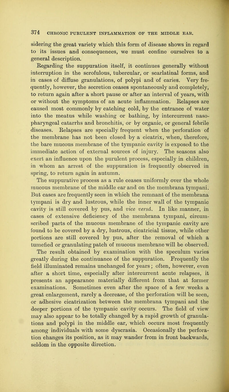 sidering the great variety which this form of disease shows in regard to its issues and consequences, we must confine ourselves to a general description. Regarding the suppuration itself, it continues generally without interruption in the scrofulous, tubercular, or scarlatinal forms, and in cases of diffuse granulations, of polypi and of caries. Very fre- quently, however, the secretion ceases spontaneously and completely, to return again after a short pause or after an interval of years, with or without the symptoms of an acute inflammation. Eelapses are caused most commonly by catching cold, by the entrance of water into the meatus while washing or bathing, by intercurrent naso- pharyngeal catarrhs and bronchitis, or by organic, or general febrile diseases. Eelapses are specially frequent when the perforation of the membrane has not been closed by a cicatrix, when, therefore, the bare mucous membrane of the tympanic cavity is exposed to the immediate action of external sources of injury. The seasons also exert an influence upon the purulent process, especially in children, in whom an arrest of the suppuration is frequently observed in spring, to return again in autumn. The suppurative process as a rule ceases uniformly over the whole mucous membrane of the middle ear and on the membrana tympani. But cases are frequently seen in which the remnant of the membrana tympani is dry and lustrous, while the inner wall of the tympanic cavity is still covered by pus, and vice versa. In like manner, in cases of extensive deficiency of the membrana tympani, circum- scribed parts of the mucous membrane of the tympanic cavity are found to be covered by a dry, lustrous, cicatricial tissue, while other portions are still covered by pus, after the removal of which a tumefied or granulating patch of mucous membrane will be observed. The result obtained by examination with the speculum varies greatly during the continuance of the suppuration. Frequently the field illuminated remains unchanged for years; often, however, even after a short time, especially after intercurrent acute relapses, it presents an appearance materially different from that at former examinations. Sometimes even after the space of a few weeks a great enlargement, rarely a decrease, of the perforation will be seen, or adhesive cicatrization between the membrana tympani and the deeper portions of the tympanic cavity occurs. The field of view may also appear to be totally changed by a rapid growth of granula- tions and polypi in the middle ear, which occurs most frequently among individuals with some dyscrasia. Occasionally the perfora- tion changes its position, as it may wander from in front backwards, seldom in the opposite direction.