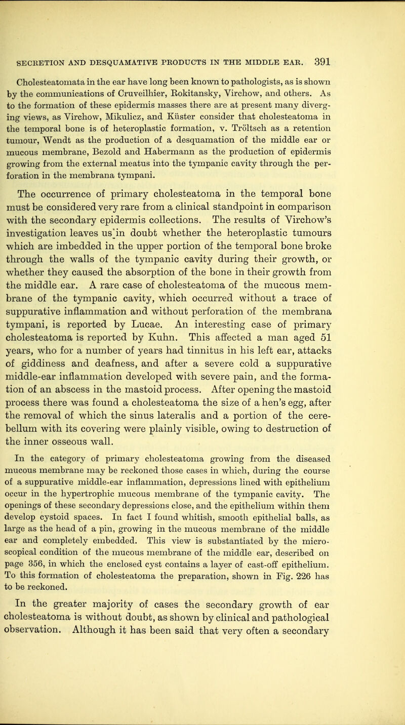 Cholesteatomata in the ear have long been known to pathologists, as is shown by the communications of Cruveilhier, Eokitansky, Virchow, and others. As to the formation of these epidermis masses there are at present many diverg- ing views, as Virchow, Mikulicz, and Küster consider that cholesteatoma in the temporal bone is of heteroplastic formation, v. Tröltsch as a retention tumour, Wendt as the production of a desquamation of the middle ear or mucous membrane, Bezold and Habermann as the production of epidermis growing from the external meatus into the tympanic cavity through the per- foration in the membrana tympani. The occurrence of primary cholesteatoma in the temporal bone must be considered very rare from a clinical standpoint in comparison with the secondary epidermis collections. The results of Virchow's investigation leaves us^in doubt whether the heteroplastic tumours which are imbedded in the upper portion of the temporal bone broke through the walls of the tympanic cavity during their growth, or whether they caused the absorption of the bone in their growth from the middle ear. A rare case of cholesteatoma of the mucous mem- brane of the tympanic cavity, which occurred without a trace of suppurative inflammation and without perforation of the membrana tympani, is reported by Lucae. An interesting case of primary cholesteatoma is reported by Kuhn. This affected a man aged 51 years, who for a number of years had tinnitus in his left ear, attacks of giddiness and deafness, and after a severe cold a suppurative middle-ear inflammation developed with severe pain, and the forma- tion of an abscess in the mastoid process. After opening the mastoid process there was found a cholesteatoma the size of a hen's egg, after the removal of which the sinus lateralis and a portion of the cere- bellum with its covering were plainly visible, owing to destruction of the inner osseous wall. In the category of primary cholesteatoma growing from the diseased mucous membrane may be reckoned those cases in which, during the course of a suppurative middle-ear inflammation, depressions lined with epithelium occur in the hypertrophic mucous membrane of the tympanic cavity. The openings of these secondary depressions close, and the epithelium within them develop cystoid spaces. In fact I found whitish, smooth epithelial balls, as large as the head of a pin, growing in the mucous membrane of the middle ear and completely embedded. This view is substantiated by the micro- scopical condition of the mucous membrane of the middle ear, described on page 356, in which the enclosed cyst contains a layer of cast-off epithelium. To this formation of cholesteatoma the preparation, shown in Fig. 226 has to be reckoned. In the greater majority of cases the secondary growth of ear cholesteatoma is without doubt, as shown by clinical and pathological observation. Although it has been said that very often a secondary