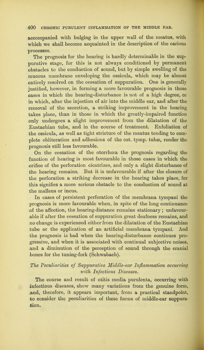 accompanied with bulging in the upper wall of the meatus, with which we shall become acquainted in the description of the carious processes. The prognosis for the hearing is hardly determinable in the sup- purative stage, for this is not always conditioned by permanent obstacles to the conduction of sound, but by simple swelling of the mucous membrane enveloping the ossicula, which may be almost entirely resolved on the cessation of suppuration. One is generally justified, however, in forming a more favourable prognosis in those cases in which the hearing-disturbance is not of a high degree, or in which, after the injection of air into the middle ear, and after the removal of the secretion, a striking improvement in the hearing takes place, than in those in which the greatly-impaired function only undergoes a slight improvement from the dilatation of the Eustachian tube, and in the course of treatment. Exfoliation of the ossicula, as well as tight stricture of the meatus tending to com- plete obliteration and adhesions of the ost. tymp. tubas, render the prognosis still less favourable. On the cessation of the otorrhcea the prognosis regarding the function of hearing is most favourable in those cases in which the orifice of the perforation cicatrizes, and only a slight disturbance of the hearing remains. But it is unfavourable if after the closure of the perforation a striking decrease in the hearing takes place, for this signifies a more serious obstacle to the conduction of sound at the malleus or incus. In cases of persistent perforation of the membrana tympani the prognosis is more favourable when, in spite of the long continuance •of the affection, the hearing-distance remains stationary; unfavour- able if after the cessation of suppuration great deafness remains, and no change is experienced either from the dilatation of the Eustachian tube or the application of an artificial membrana tympani. And the prognosis is bad when the hearing-disturbance continues pro- gressive, and when it is associated with continual subjective noises, .and a diminution of the perception of sound through the cranial hones for the tuning-fork (Schwabach). The Peculiarities of Suppurative Middle-ear Inflammation occurring with Infectious Diseases. The course and result of otitis media purulenta, occurring with infectious diseases, show many variations from the genuine form, ,and, therefore, it appears important, from a practical standpoint, to consider the peculiarities of these forms of middle-ear suppura- tion.