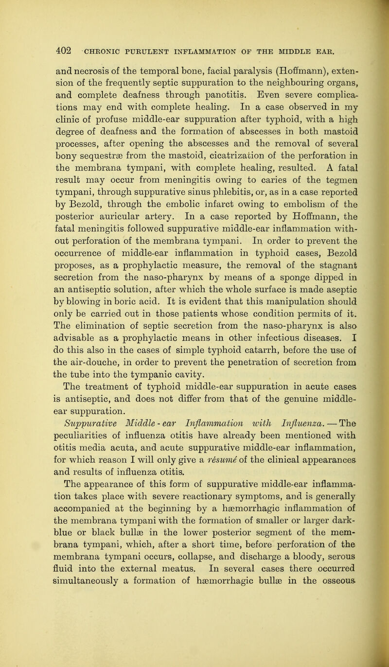 and necrosis of the temporal bone, facial paralysis (Hoffmann), exten- sion of the frequently septic suppuration to the neighbouring organs, and complete deafness through panotitis. Even severe complica- tions may end with complete healing. In a case observed in my clinic of profuse middle-ear suppuration after typhoid, with a high degree of deafness and the formation of abscesses in both mastoid processes, after opening the abscesses and the removal of several bony sequestrae from the mastoid, cicatrization of the perforation in the membrana tympani, with complete healing, resulted. A fatal result may occur from meningitis owing to caries of the tegmen tympani, through suppurative sinus phlebitis, or, as in a case reported by Bezold, through the embolic infarct owing to embolism of the posterior auricular artery. In a case reported by Hoffmann, the fatal meningitis followed suppurative middle-ear inflammation with- out perforation of the membrana tympani. In order to prevent the occurrence of middle-ear inflammation in typhoid cases, Bezold proposes, as a prophylactic measure, the removal of the stagnant secretion from the naso-pharynx by means of a sponge dipped in an antiseptic solution, after which the whole surface is made aseptic by blowing in boric acid. It is evident that this manipulation should only be carried out in those patients whose condition permits of it. The elimination of septic secretion from the naso-pharynx is also advisable as a prophylactic means in other infectious diseases. I do this also in the cases of simple typhoid catarrh, before the use of the air-douche, in order to prevent the penetration of secretion from the tube into the tympanic cavity. The treatment of typhoid middle-ear suppuration in acute cases is antiseptic, and does not differ from that of the genuine middle- ear suppuration. Suppurative Middle - ear Inflammation with Influenza. — The peculiarities of influenza otitis have already been mentioned with otitis media acuta, and acute suppurative middle-ear inflammation, for which reason I will only give a resume of the clinical appearances and results of influenza otitis. The appearance of this form of suppurative middle-ear inflamma- tion takes place with severe reactionary symptoms, and is generally accompanied at the beginning by a haemorrhagic inflammation of the membrana tympani with the formation of smaller or larger dark- blue or black bullae in the lower posterior segment of the mem- brana tympani, which, after a short time, before perforation of the membrana tympani occurs, collapse, and discharge a bloody, serous fluid into the external meatus. In several cases there occurred simultaneously a formation of haemorrhagic bullae in the osseous