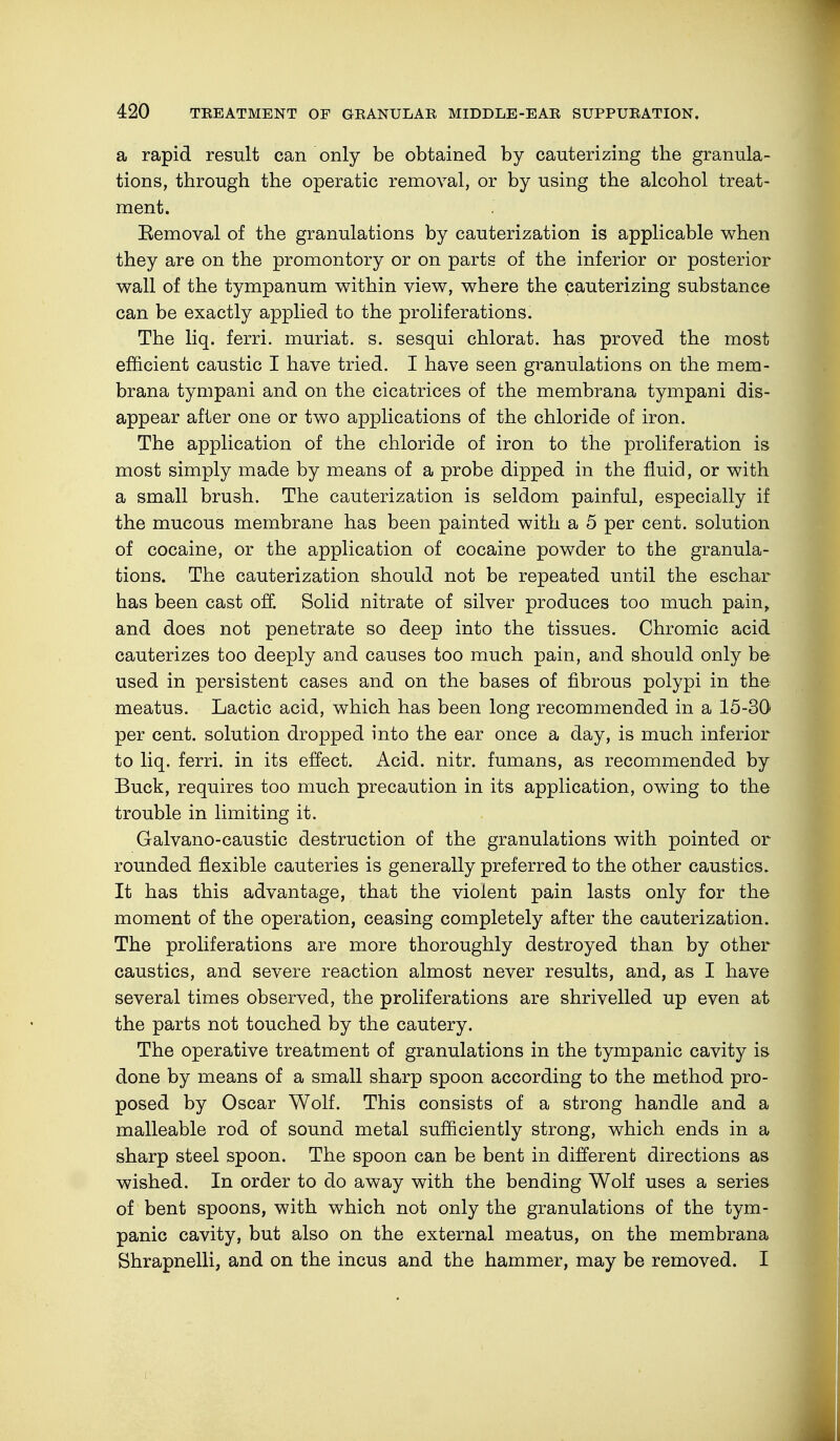 a rapid result can only be obtained by cauterizing the granula- tions, through the operatic removal, or by using the alcohol treat- ment. Removal of the granulations by cauterization is applicable when they are on the promontory or on parts of the inferior or posterior wall of the tympanum within view, where the cauterizing substance can be exactly applied to the proliferations. The liq. ferri. muriat. s. sesqui chlorat. has proved the most efficient caustic I have tried. I have seen granulations on the mem- brana tympani and on the cicatrices of the membrana tympani dis- appear after one or two applications of the chloride of iron. The application of the chloride of iron to the proliferation is most simply made by means of a probe dipped in the fluid, or with a small brush. The cauterization is seldom painful, especially if the mucous membrane has been painted with a 5 per cent, solution of cocaine, or the application of cocaine powder to the granula- tions. The cauterization should not be repeated until the eschar has been cast off. Solid nitrate of silver produces too much pain, and does not penetrate so deep into the tissues. Chromic acid cauterizes too deeply and causes too much pain, and should only be used in persistent cases and on the bases of fibrous polypi in the meatus. Lactic acid, which has been long recommended in a 15-30 per cent, solution dropped into the ear once a day, is much inferior to liq. ferri. in its effect. Acid. nitr. fumans, as recommended by Buck, requires too much precaution in its application, owing to the trouble in limiting it. Galvano-caustic destruction of the granulations with pointed or rounded flexible cauteries is generally preferred to the other caustics. It has this advantage, that the violent pain lasts only for the moment of the operation, ceasing completely after the cauterization. The proliferations are more thoroughly destroyed than by other caustics, and severe reaction almost never results, and, as I have several times observed, the proliferations are shrivelled up even at the parts not touched by the cautery. The operative treatment of granulations in the tympanic cavity is done by means of a small sharp spoon according to the method pro- posed by Oscar Wolf. This consists of a strong handle and a malleable rod of sound metal sufficiently strong, which ends in a sharp steel spoon. The spoon can be bent in different directions as wished. In order to do away with the bending Wolf uses a series of bent spoons, with which not only the granulations of the tym- panic cavity, but also on the external meatus, on the membrana Shrapnelli, and on the incus and the hammer, may be removed. I