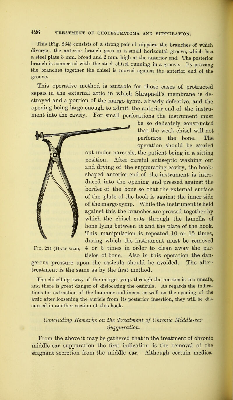 This (Fig. 234) consists of a strong pair of nippers, the branches of which diverge ; the anterior branch goes in a small horizontal groove, which has. a steel plate 3 mm. broad and 2 mm. high at the anterior end. The posterior branch is connected with the steel chisel running in a groove. By pressing the branches together the chisel is moved against the anterior end of the groove. This operative method is suitable for those cases of protracted sepsis in the external attic in which Shrapnell's membrane is de- stroyed and a portion of the margo tymp. already defective, and the opening being large enough to admit the anterior end of the instru- ment into the cavity. For small perforations the instrument must be so delicately constructed that the weak chisel will not perforate the bone. The operation should be carried out under narcosis, the patient being in a sitting position. After careful antiseptic washing out and drying of the suppurating cavity, the hook- shaped anterior end of the instrument is intro- duced into the opening and pressed against the border of the bone so that the external surface of the plate of the hook is against the inner side of the margo tymp. While the instrument is held against this the branches are pressed together by which the chisel cuts through the lamella of bone lying between it and the plate of the hook. This manipulation is repeated 10 or 15 times, during which the instrument must be removed 4 or 5 times in order to clean away the par- ticles of bone. Also in this operation the dan- gerous pressure upon the ossicula should be avoided. The after- treatment is the same as by the first method. The chiselling away of the margo tymp. through the meatus is too unsafe, and there is great danger of dislocating the ossicula. As regards the indica- tions for extraction of the hammer and incus, as well as the opening of the attic after loosening the auricle from its posterior insertion, they will be dis- cussed in another section of this book. Fig. 234 (Half-size). Concluding Bemarhs on the Treatment of Chronic Middle-ear Suppuration. From the above it may be gathered that in the treatment of chronic middle-ear suppuration the first indication is the removal of the stagnant secretion from the middle ear. Although certain medica-