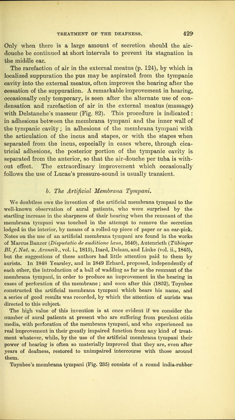 Only when there is a large amount of secretion should the air- douche be continued at short intervals to prevent its stagnation in the middle ear. The rarefaction of air in the external meatus (p. 124), by which in localized suppuration the pus may be aspirated from the tympanic cavity into the external meatus, often improves the hearing after the cessation of the suppuration. A remarkable improvement in hearing,, occasionally only temporary, is seen after the alternate use of con- densation and rarefaction of air in the external meatus (massage)- with Delstanche's masseur (Fig. 82). This procedure is indicated : in adhesions between the membrana tympani and the inner wall of the tympanic cavity; in adhesions of the membrana tympani with the articulation of the incus and stapes, or with the stapes when separated from the incus, especially in cases where, through cica- tricial adhesions, the posterior portion of the tympanic cavity is separated from the anterior, so that the air-douche per tuba is with- out effect. The extraordinary improvement which occasionally follows the use of Lucae's pressure-sound is usually transient. b. The Artificial Membrana Tympani, We doubtless owe the invention of the artificial membrana tympani to the well-known observation of aural patients, who were surprised by the startling increase in the sharpness of their hearing when the remnant of the membrana tympani was touched in the attempt to remove the secretion lodged in the interior, by means of a rolled-up piece of paper or an ear-pick. Notes on the use of an artificial membrana tympani are found in the works of Marcus Banzer (Disjputatio de auditione Icesa, 1640), Autenrieth (Tübinger Bl.f. Nat. u. Arzneilc., vol. i., 1815), Itard, Deleau, and Linke (vol. ii., 1845), but the suggestions of these authors had little attention paid to them by aurists. In 1848 Yearsley, and in 1849 Erhard, proposed, independently of each other, the introduction of a ball of wadding as far as the remnant of the membrana tympani, in order to produce an improvement in the hearing in cases of perforation of the membrane ; and soon after this (1852), Toynbee constructed the artificial membrana tympani which bears his name, and a series of good results was recorded, by which the attention of aurists was directed to this subject. The high value of this invention is at once evident if we consider the number of aural patients at present who are suffering from purulent otitis media, with perforation of the membrana tympani, and who experienced no real improvement in their greatly impaired function from any kind of treat- ment whatever, while, by the use of the artificial membrana tympani their power of hearing is often so materially improved that they are, even after years of deafness, restored to unimpaired intercourse with those around them. Toynbee's membrana tympani (Fig. 235) consists of a round india-rubber