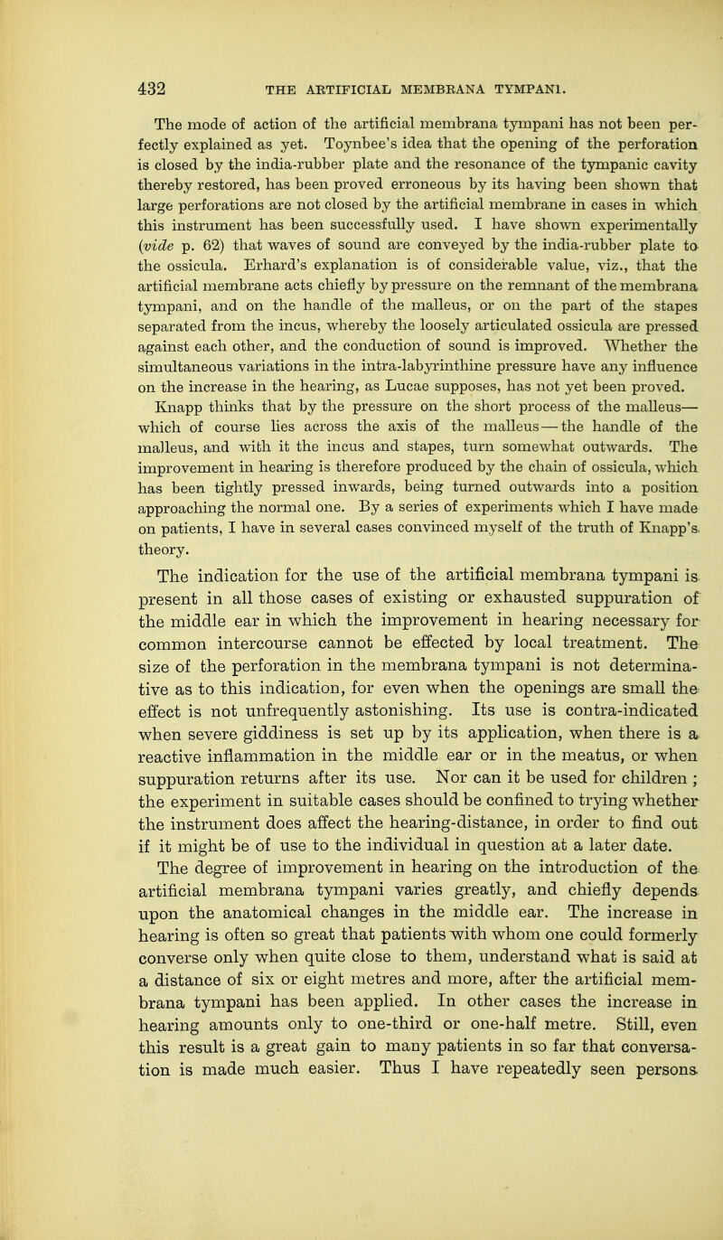 The mode of action of the artificial membrana tympani has not been per- fectly explained as yet. Toynbee's idea that the opening of the perforation is closed by the india-rubber plate and the resonance of the tympanic cavity thereby restored, has been proved erroneous by its having been shown that large perforations are not closed by the artificial membrane in cases in which this instrument has been successfully used. I have shown experimentally (vide p. 62) that waves of sound are conveyed by the india-rubber plate to the ossicula. Erhard's explanation is of considerable value, viz., that the artificial membrane acts chiefly by pressure on the remnant of the membrana tympani, and on the handle of the malleus, or on the part of the stapes separated from the incus, whereby the loosely articulated ossicula are pressed against each other, and the conduction of sound is improved. Whether the simultaneous variations in the intra-labyrinthine pressure have any influence on the increase in the hearing, as Lucae supposes, has not yet been proved. Knapp thinks that by the pressure on the short process of the malleus— which of course lies across the axis of the malleus — the handle of the malleus, and with it the incus and stapes, turn somewhat outwards. The improvement in hearing is therefore produced by the chain of ossicula, which has been tightly pressed inwards, being turned outwards into a position approaching the normal one. By a series of experiments which I have made on patients, I have in several cases convinced myself of the truth of Knapp's. theory. The indication for the use of the artificial membrana tympani is present in all those cases of existing or exhausted suppuration of the middle ear in which the improvement in hearing necessary for common intercourse cannot be effected by local treatment. The size of the perforation in the membrana tympani is not determina- tive as to this indication, for even when the openings are small the effect is not unfrequently astonishing. Its use is contra-indicated when severe giddiness is set up by its application, when there is a reactive inflammation in the middle ear or in the meatus, or when suppuration returns after its use. Nor can it be used for children ; the experiment in suitable cases should be confined to trying whether the instrument does affect the hearing-distance, in order to find out if it might be of use to the individual in question at a later date. The degree of improvement in hearing on the introduction of the artificial membrana tympani varies greatly, and chiefly depends upon the anatomical changes in the middle ear. The increase in hearing is often so great that patients with whom one could formerly converse only when quite close to them, understand what is said at a distance of six or eight metres and more, after the artificial mem- brana tympani has been applied. In other cases the increase in hearing amounts only to one-third or one-half metre. Still, even this result is a great gain to many patients in so far that conversa- tion is made much easier. Thus I have repeatedly seen persons.