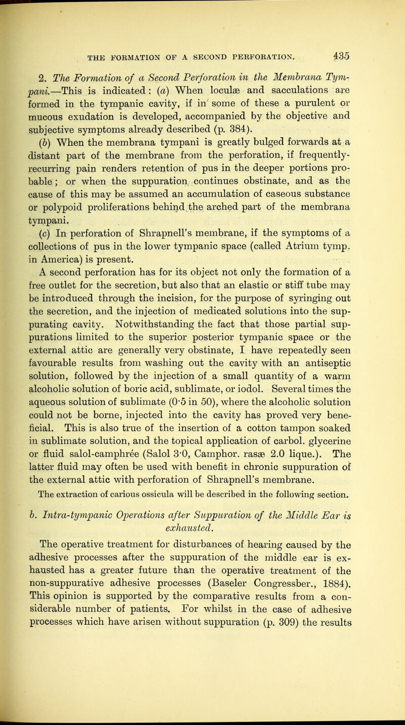 2. The Formation of a Second Perforation in the Membrana Tym- pani.—This is indicated : (a) When loculae and sacculations a,re formed in the tympanic cavity, if in some of these a purulent or mucous exudation is developed, accompanied by the objective and subjective symptoms already described (p. 384). (b) When the membrana tympani is greatly bulged forwards at a distant part of the membrane from the perforation, if frequently- recurring pain renders retention of pus in the deeper portions pro- bable ; or when the suppuration continues obstinate, and as the cause of this may be assumed an accumulation of caseous substance or polypoid proliferations behind/the arched part of the membrana tympani. (c) In perforation of Shrapnell's membrane, if the symptoms of a collections of pus in the lower tympanic space (called Atrium tymp. in America) is present. A second perforation has for its object not only the formation of a free outlet for the secretion, but also that an elastic or stiff tube may be introduced through the incision, for the purpose of syringing out the secretion, and the injection of medicated solutions into the sup- purating cavity. Notwithstanding the fact that those partial sup- purations limited to the superior posterior tympanic space or the external attic are generally very obstinate, I have repeatedly seen favourable results from washing out the cavity with an antiseptic solution, followed by the injection of a small quantity of a warm alcoholic solution of boric acid, sublimate, or iodol. Several times the aqueous solution of sublimate (0*5 in 50), where the alcoholic solution could not be borne, injected into the cavity has proved very bene- ficial. This is also true of the insertion of a cotton tampon soaked in sublimate solution, and the topical application of carbol. glycerine or fluid salol-camphree (Salol 3*0, Camphor. rassB 2.0 lique.). The latter fluid may often be used with benefit in chronic suppuration of the external attic with perforation of Shrapnell's membrane. The extraction of carious ossicula will be described in the following section. b. Intra-tympanic Operations after Suppuration of the Middle Ear is exhausted. The operative treatment for disturbances of hearing caused by the adhesive processes after the suppuration of the middle ear is ex- hausted has a greater future than the operative treatment of the non-suppurative adhesive processes (Baseler Congressber., 1884). This opinion is supported by the comparative results from a con- siderable number of patients. For whilst in the case of adhesive processes which have arisen without suppuration (p. 309) the results