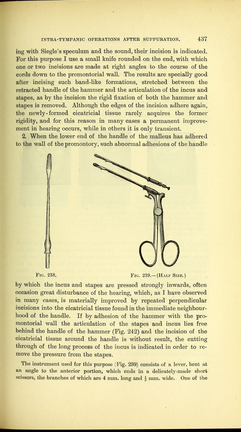 ing with Siegle's speculum and the sound, their incision is indicated. For this purpose I use a small knife rounded on the end, with which one or two incisions are made at right angles to the course of the cords down to the promontorial wall. The results are specially good after incising such band-like formations, stretched between the retracted handle of the hammer and the articulation of the incus and stapes, as by the incision the rigid fixation of both the hammer and stapes is removed. Although the edges of the incision adhere again, the newly-formed cicatricial tissue rarely acquires the former rigidity, and for this reason in many cases a permanent improve- ment in hearing occurs, while in others it is only transient. 2. When the lower end of the handle of the malleus has adhered to the wall of the promontory, such abnormal adhesions of the handle Fig. 238. Fig. 239.- (Half Size. ) by which the incus and stapes are pressed strongly inwards, often occasion great disturbance of the hearing, which, as I have observed in many cases, is materially improved by repeated perpendicular incisions into the cicatricial tissue found in the immediate neighbour- hood of the handle. If by adhesion of the hammer with the pro- montorial wall the articulation of the stapes and incus lies free behind the handle of the hammer (Fig. 242) and the incision of the cicatricial tissue around the handle is without result, the cutting through of the long process of the incus is indicated in order to re- move the pressure from the stapes. The instrument used for this purpose (Fig. 239) consists of a lever, bent at an angle to the anterior portion., which ends in a delicately-made short scissors, the branches of which are 4 mm. long and f mm. wide. One of the