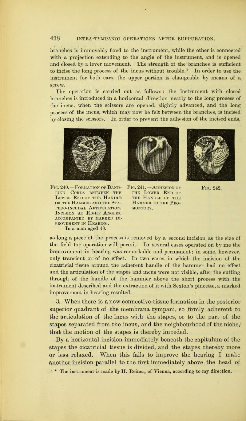 branches is immovably fixed to the instrument, while the other is connected with a projection extending to the angle of the instrument, and is opened and closed by a lever movement. The strength of the branches is sufficient to incise the long process of the incus without trouble.* In order to use the instrument for both ears, the upper portion is changeable by means of a screw. The operation is carried out as follows: the instrument with closed branches is introduced in a horizontal direction nearly to the long process of the incus, when the scissors are opened, slightly advanced, and the long process of the incus, which may now be felt between the branches, is incised by closing the scissors. In order to prevent the adhesion of the incised ends, Fig. 240.—Formation of Band- like Cords between the Lower End of the Handle of the Hammer and the Sta- pedo-incudal articulation. Incision at Right Angles, accompanied by marked im- PROVEMENT in Hearing. In a man aged 48. as long a piece of the process is removed by a second incision as the size of the field for operation will permit. In several cases operated on by me the improvement in hearing was remarkable and permanent; in some, however, only transient or of no effect. In two cases, in which the incision of the cicatricial tissue around the adherent handle of the hammer had no effect and the articulation of the stapes and incus were not visible, after the cutting through of the handle of the hammer above the short process with the instrument described and the extraction of it with Sexton's pincette, a marked improvement in hearing resulted. 3. When there is a new connective-tissue formation in the posterior superior quadrant of the membrana tympani, so firmly adherent to the articulation of the incus with the stapes, or to the part of the stapes separated from the incus, and the neighbourhood of the niche, that the motion of the stapes is thereby impeded. I3y a horizontal incision immediately beneath the capitulum of the stapes the cicatricial tissue is divided, and the stapes thereby more or less relaxed. When this fails to improve the hearing I make another incision parallel to the first immediately above the head of * The instrument is made by H. Reiner, of Vienna, according to my direction. Fig. 241.—Adhesion of Fig. 242. the Lower End of the Handle of the Hammer to the Pro- montory.