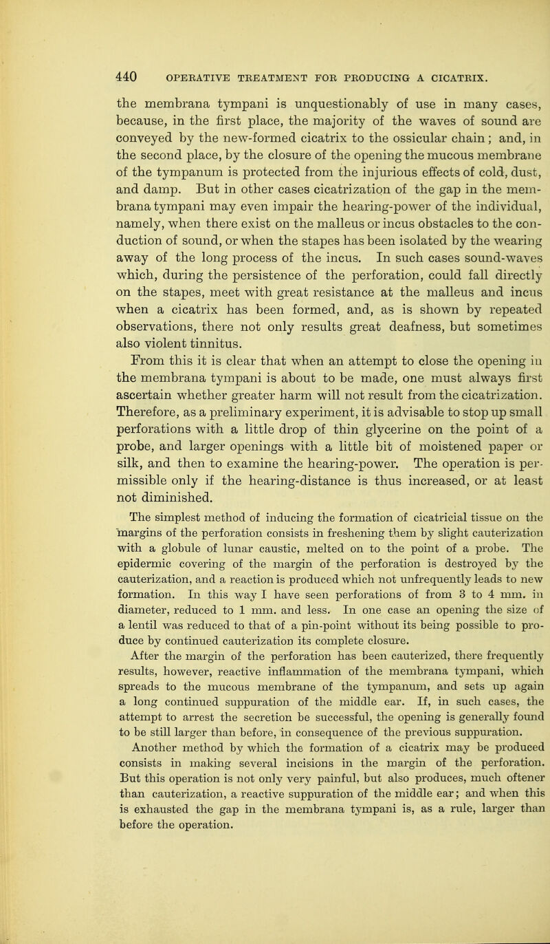 the membrana tympani is unquestionably of use in many cases, because, in the first place, the majority of the waves of sound are conveyed by the new-formed cicatrix to the ossicular chain; and, in the second place, by the closure of the opening the mucous membrane of the tympanum is protected from the injurious effects of cold, dust, and damp. But in other cases cicatrization of the gap in the mem- brana tympani may even impair the hearing-power of the individual, namely, when there exist on the malleus or incus obstacles to the con- duction of sound, or when the stapes has been isolated by the wearing away of the long process of the incus. In such cases sound-waves which, during the persistence of the perforation, could fall directly on the stapes, meet with great resistance at the malleus and incus when a cicatrix has been formed, and, as is shown by repeated observations, there not only results great deafness, but sometimes also violent tinnitus. From this it is clear that when an attempt to close the opening in the membrana tympani is about to be made, one must always first ascertain whether greater harm will not result from the cicatrization. Therefore, as a preliminary experiment, it is advisable to stop up small perforations with a little drop of thin glycerine on the point of a probe, and larger openings with a little bit of moistened paper or silk, and then to examine the hearing-power. The operation is per- missible only if the hearing-distance is thus increased, or at least not diminished. The simplest method of inducing the formation of cicatricial tissue on the margins of the perforation consists in freshening them by slight cauterization with a globule of lunar caustic, melted on to the point of a probe. The epidermic covering of the margin of the perforation is destroyed by the cauterization, and a reaction is produced which not unfrequently leads to new formation. In this way I have seen perforations of from 3 to 4 mm. in diameter, reduced to 1 mm. and less. In one case an opening the size of a lentil was reduced to that of a pin-point without its being possible to pro- duce by continued cauterization its complete closure. After the margin of the perforation has been cauterized, there frequently results, however, reactive inflammation of the membrana tympani, which spreads to the mucous membrane of the tympanum, and sets up again a long continued suppuration of the middle ear. If, in such cases, the attempt to arrest the secretion be successful, the opening is generally found to be still larger than before, in consequence of the previous suppuration. Another method by which the formation of a cicatrix may be produced consists in making several incisions in the margin of the perforation. But this operation is not only very painful, but also produces, much oftener than cauterization, a reactive suppuration of the middle ear; and when this is exhausted the gap in the membrana tympani is, as a rule, larger than before the operation.