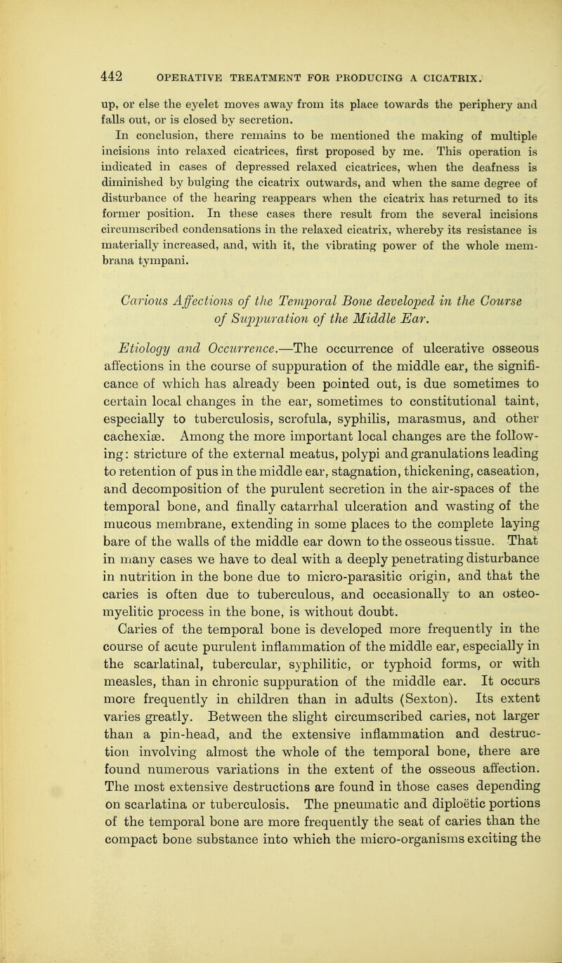 up, or else the eyelet moves away from its place towards the periphery and falls out, or is closed by secretion. In conclusion, there remains to be mentioned the making of multiple incisions into relaxed cicatrices, first proposed by me. This operation is indicated in cases of depressed relaxed cicatrices, when the deafness is diminished by bulging the cicatrix outwards, and when the same degree of disturbance of the hearing reappears when the cicatrix has returned to its former position. In these cases there result from the several incisions circumscribed condensations in the relaxed cicatrix, whereby its resistance is materially increased, and, with it, the vibrating power of the whole mem- brana tympani. Carious Affections of the Temporal Bone developed in the Course of Suppuration of the Middle Ear. Etiology and Occurrence.—The occurrence of ulcerative osseous affections in the course of suppuration of the middle ear, the signifi- cance of which has already been pointed out, is due sometimes to certain local changes in the ear, sometimes to constitutional taint, especially to tuberculosis, scrofula, syphilis, marasmus, and other cachexias. Among the more important local changes are the follow- ing : stricture of the external meatus, polypi and granulations leading to retention of pus in the middle ear, stagnation, thickening, caseation, and decomposition of the purulent secretion in the air-spaces of the temporal bone, and finally catarrhal ulceration and wasting of the mucous membrane, extending in some places to the complete laying bare of the walls of the middle ear down to the osseous tissue. That in many cases we have to deal with a deeply penetrating disturbance in nutrition in the bone due to micro-parasitic origin, and that the caries is often due to tuberculous, and occasionally to an osteo- myelitic process in the bone, is without doubt. Caries of the temporal bone is developed more frequently in the course of acute purulent inflammation of the middle ear, especially in the scarlatinal, tubercular, syphilitic, or typhoid forms, or with measles, than in chronic suppuration of the middle ear. It occurs more frequently in children than in adults (Sexton). Its extent varies greatly. Between the slight circumscribed caries, not larger than a pin-head, and the extensive inflammation and destruc- tion involving almost the whole of the temporal bone, there are found numerous variations in the extent of the osseous affection. The most extensive destructions are found in those cases depending on scarlatina or tuberculosis. The pneumatic and diploetic portions of the temporal bone are more frequently the seat of caries than the compact bone substance into which the micro-organisms exciting the