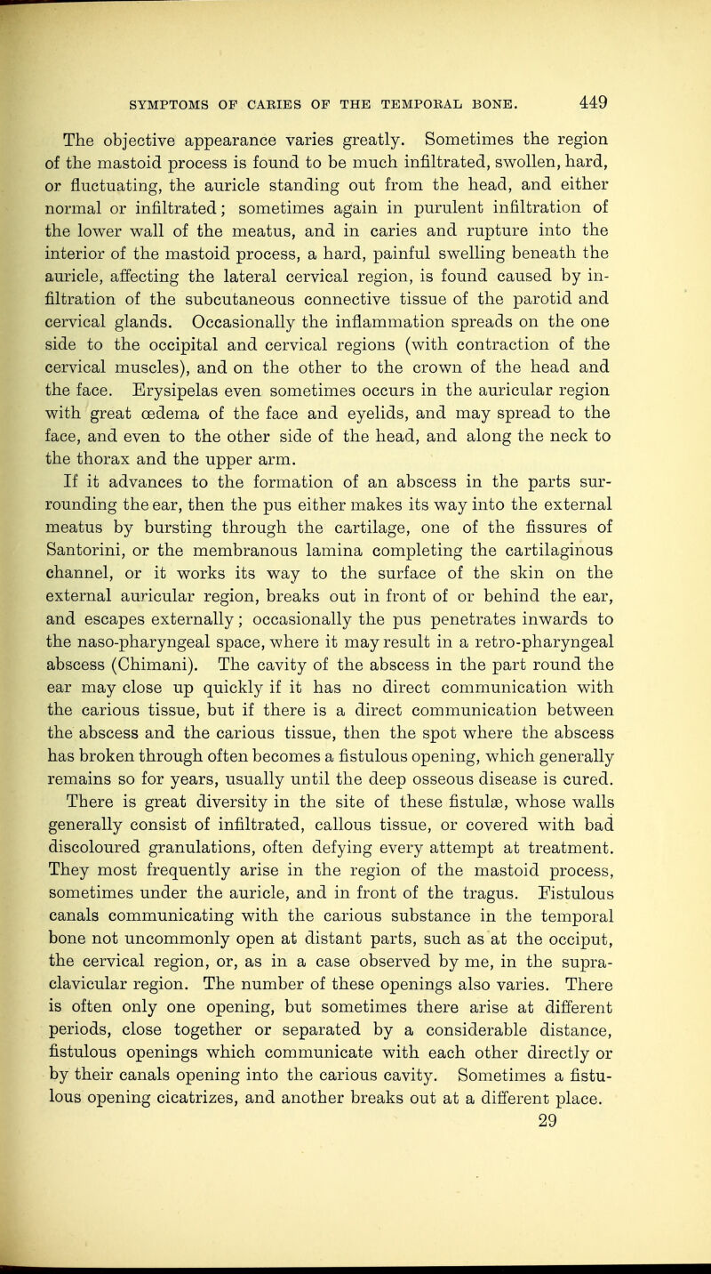 The objective appearance varies greatly. Sometimes the region of the mastoid process is found to be much infiltrated, swollen, hard, or fluctuating, the auricle standing out from the head, and either normal or infiltrated; sometimes again in purulent infiltration of the lower wall of the meatus, and in caries and rupture into the interior of the mastoid process, a hard, painful swelling beneath the auricle, affecting the lateral cervical region, is found caused by in- filtration of the subcutaneous connective tissue of the parotid and cervical glands. Occasionally the inflammation spreads on the one side to the occipital and cervical regions (with contraction of the cervical muscles), and on the other to the crown of the head and the face. Erysipelas even sometimes occurs in the auricular region with great oedema of the face and eyelids, and may spread to the face, and even to the other side of the head, and along the neck to the thorax and the upper arm. If it advances to the formation of an abscess in the parts sur- rounding the ear, then the pus either makes its way into the external meatus by bursting through the cartilage, one of the fissures of Santorini, or the membranous lamina completing the cartilaginous channel, or it works its way to the surface of the skin on the external auricular region, breaks out in front of or behind the ear, and escapes externally; occasionally the pus penetrates inwards to the naso-pharyngeal space, where it may result in a retro-pharyngeal abscess (Chimani). The cavity of the abscess in the part round the ear may close up quickly if it has no direct communication with the carious tissue, but if there is a direct communication between the abscess and the carious tissue, then the spot where the abscess has broken through often becomes a fistulous opening, which generally remains so for years, usually until the deep osseous disease is cured. There is great diversity in the site of these fistulae, whose walls generally consist of infiltrated, callous tissue, or covered with bad discoloured granulations, often defying every attempt at treatment. They most frequently arise in the region of the mastoid process, sometimes under the auricle, and in front of the tragus. Fistulous canals communicating with the carious substance in the temporal bone not uncommonly open at distant parts, such as at the occiput, the cervical region, or, as in a case observed by me, in the supra- clavicular region. The number of these openings also varies. There is often only one opening, but sometimes there arise at different periods, close together or separated by a considerable distance, fistulous openings which communicate with each other directly or by their canals opening into the carious cavity. Sometimes a fistu- lous opening cicatrizes, and another breaks out at a different place. 29