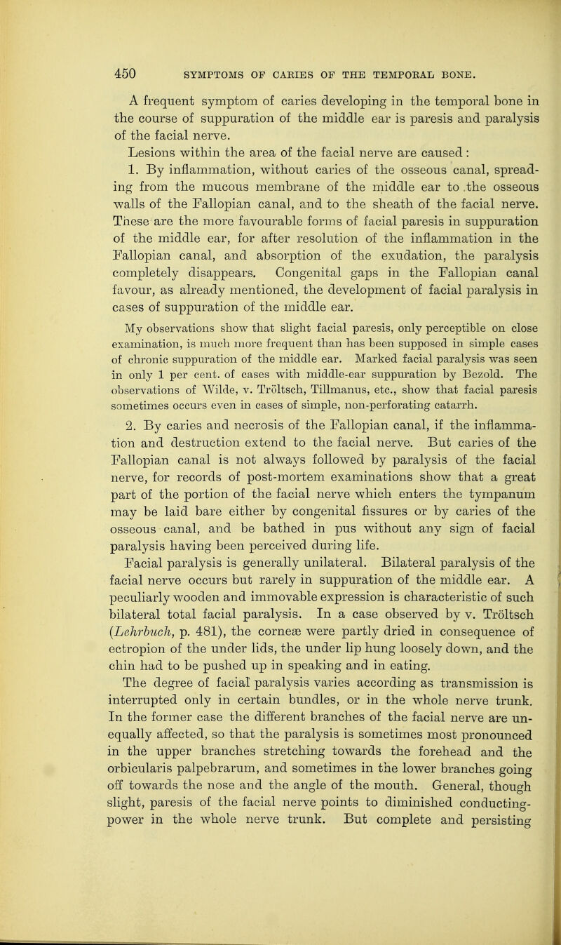A frequent symptom of caries developing in the temporal bone in the course of suppuration of the middle ear is paresis and paralysis of the facial nerve. Lesions within the area of the facial nerve are caused: 1. By inflammation, without caries of the osseous canal, spread- ing from the mucous membrane of the middle ear to the osseous walls of the Fallopian canal, and to the sheath of the facial nerve. These are the more favourable forms of facial paresis in suppuration of the middle ear, for after resolution of the inflammation in the Fallopian canal, and absorption of the exudation, the paralysis completely disappears. Congenital gaps in the Fallopian canal favour, as already mentioned, the development of facial paralysis in cases of suppuration of the middle ear. My observations show that slight facial paresis, only perceptible on close examination, is much more frequent than has been supposed in simple cases of chronic suppuration of the middle ear. Marked facial paralysis was seen in only 1 per cent, of cases with middle-ear suppuration by Bezold. The observations of Wilde, v. Tröltsch, Tillmanus, etc., show that facial paresis sometimes occurs even in cases of simple, non-perforating catarrh. 2. By caries and necrosis of the Fallopian canal, if the inflamma- tion and destruction extend to the facial nerve. But caries of the Fallopian canal is not always followed by paralysis of the facial nerve, for records of post-mortem examinations show that a great part of the portion of the facial nerve which enters the tympanum may be laid bare either by congenital fissures or by caries of the osseous canal, and be bathed in pus without any sign of facial paralysis having been perceived during life. Facial paralysis is generally unilateral. Bilateral paralysis of the facial nerve occurs but rarely in suppuration of the middle ear. A peculiarly wooden and immovable expression is characteristic of such bilateral total facial paralysis. In a case observed by v. Tröltsch (Lehrbuch, p. 481), the corneae were partly dried in consequence of ectropion of the under lids, the under lip hung loosely down, and the chin had to be pushed up in speaking and in eating. The degree of facial paralysis varies according as transmission is interrupted only in certain bundles, or in the whole nerve trunk. In the former case the different branches of the facial nerve are un- equally affected, so that the paralysis is sometimes most pronounced in the upper branches stretching towards the forehead and the orbicularis palpebrarum, and sometimes in the lower branches going off towards the nose and the angle of the mouth. General, though slight, paresis of the facial nerve points to diminished conducting- power in the whole nerve trunk. But complete and persisting