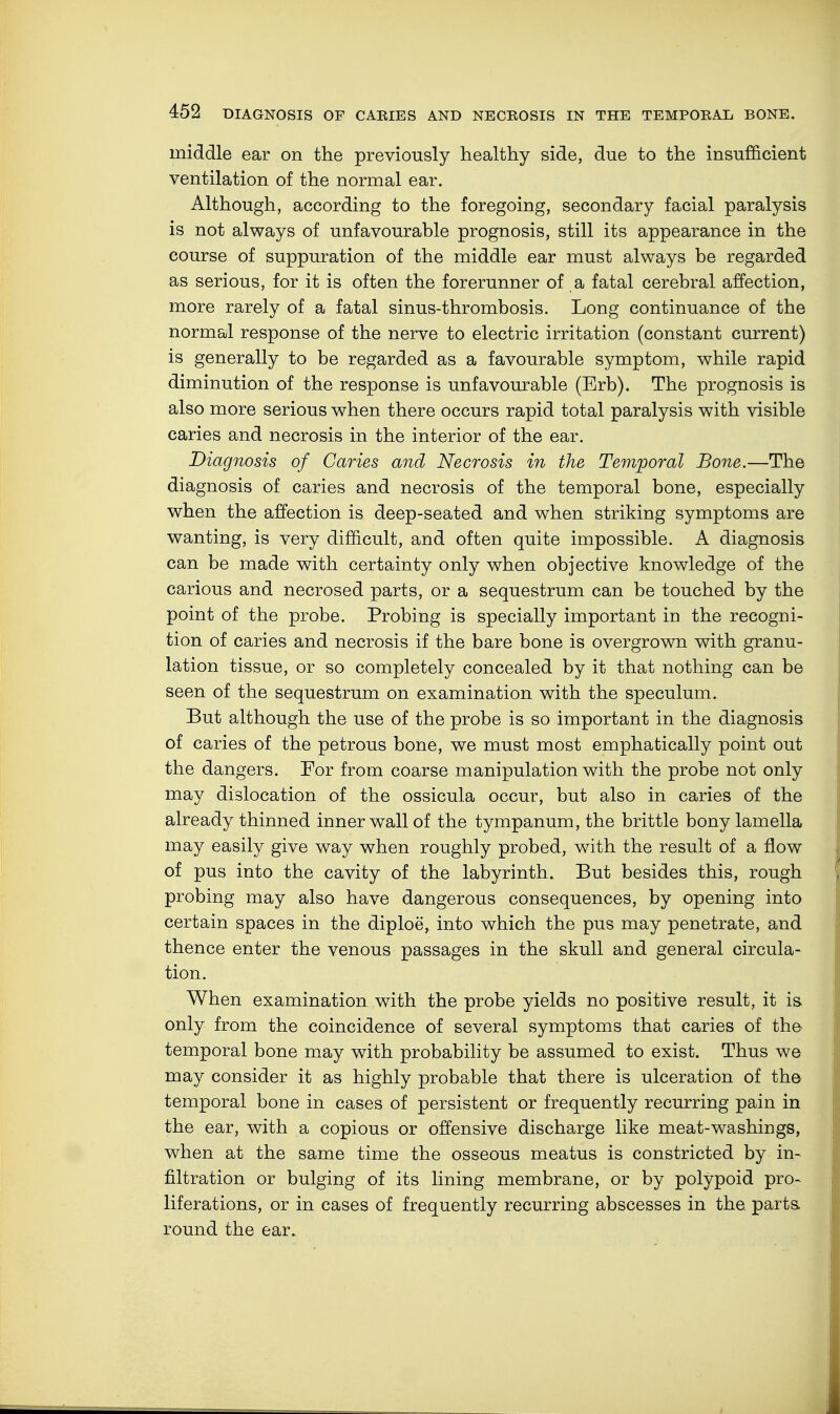 middle ear on the previously healthy side, due to the insufficient ventilation of the normal ear. Although, according to the foregoing, secondary facial paralysis is not always of unfavourable prognosis, still its appearance in the course of suppuration of the middle ear must always be regarded as serious, for it is often the forerunner of a fatal cerebral affection, more rarely of a fatal sinus-thrombosis. Long continuance of the normal response of the nerve to electric irritation (constant current) is generally to be regarded as a favourable symptom, while rapid diminution of the response is unfavourable (Erb). The prognosis is also more serious when there occurs rapid total paralysis with visible caries and necrosis in the interior of the ear. Diagnosis of Caries and Necrosis in the Temporal Bone.—The diagnosis of caries and necrosis of the temporal bone, especially when the affection is deep-seated and when striking symptoms are wanting, is very difficult, and often quite impossible. A diagnosis can be made with certainty only when objective knowledge of the carious and necrosed parts, or a sequestrum can be touched by the point of the probe. Probing is specially important in the recogni- tion of caries and necrosis if the bare bone is overgrown with granu- lation tissue, or so completely concealed by it that nothing can be seen of the sequestrum on examination with the speculum. But although the use of the probe is so important in the diagnosis of caries of the petrous bone, we must most emphatically point out the dangers. For from coarse manipulation with the probe not only may dislocation of the ossicula occur, but also in caries of the already thinned inner wall of the tympanum, the brittle bony lamella may easily give way when roughly probed, with the result of a flow of pus into the cavity of the labyrinth. But besides this, rough probing may also have dangerous consequences, by opening into certain spaces in the diploe, into which the pus may penetrate, and thence enter the venous passages in the skull and general circula- tion. When examination with the probe yields no positive result, it is only from the coincidence of several symptoms that caries of the temporal bone may with probability be assumed to exist. Thus we may consider it as highly probable that there is ulceration of the temporal bone in cases of persistent or frequently recurring pain in the ear, with a copious or offensive discharge like meat-washings, when at the same time the osseous meatus is constricted by in- filtration or bulging of its lining membrane, or by polypoid pro- liferations, or in cases of frequently recurring abscesses in the. parts round the ear.