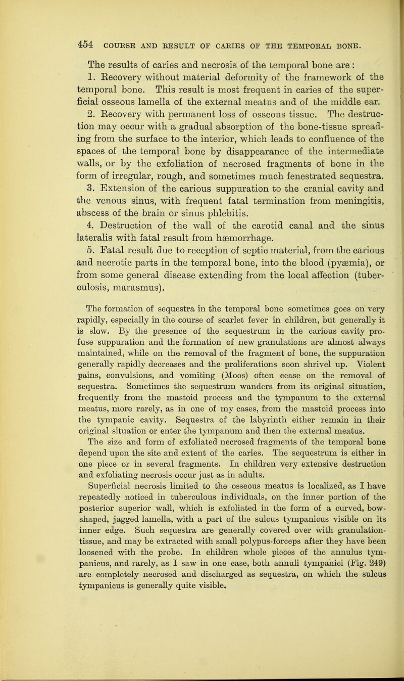 The results of caries and necrosis of the temporal bone are : 1. Eecovery without material deformity of the framework of the temporal bone. This result is most frequent in caries of the super- ficial osseous lamella of the external meatus and of the middle ear. 2. Eecovery with permanent loss of osseous tissue. The destruc- tion may occur with a gradual absorption of the bone-tissue spread- ing from the surface to the interior, which leads to confluence of the spaces of the temporal bone by disappearance of the intermediate walls, or by the exfoliation of necrosed fragments of bone in the form of irregular, rough, and sometimes much fenestrated sequestra. 3. Extension of the carious suppuration to the cranial cavity and the venous sinus, with frequent fatal termination from meningitis, abscess of the brain or sinus phlebitis. 4. Destruction of the wall of the carotid canal and the sinus lateralis with fatal result from haemorrhage. 5. Fatal result due to reception of septic material, from the carious and necrotic parts in the temporal bone, into the blood (pyaemia), or from some general disease extending from the local affection (tuber- culosis, marasmus). The formation of sequestra in the temporal bone sometimes goes on very rapidly, especially in the course of scarlet fever in children, but generally it is slow. By the presence of the sequestrum in the carious cavity pro- fuse suppuration and the formation of new granulations are almost always maintained, while on the removal of the fragment of bone, the suppuration generally rapidly decreases and the proliferations soon shrivel up. Violent pains, convulsions, and vomiting (Moos) often cease on the removal of sequestra. Sometimes the sequestrum wanders from its original situation, frequently from the mastoid process and the tympanum to the external meatus, more rarely, as in one of my cases, from the mastoid process into the tympanic cavity. Sequestra of the labyrinth either remain in their original situation or enter the tympanum and then the external meatus. The size and form of exfoliated necrosed fragments of the temporal bone depend upon the site and extent of the caries. The sequestrum is either in one piece or in several fragments. In children very extensive destruction and exfoliating necrosis occur just as in adults. Superficial necrosis limited to the osseous meatus is localized, as I have repeatedly noticed in tuberculous individuals, on the inner portion of the posterior superior wall, which is exfoliated in the form of a curved, bow- shaped, jagged lamella, with a part of the sulcus tympanicus visible on its inner edge. Such sequestra are generally covered over with granulation- tissue, and may be extracted with small polypus-forceps after they have been loosened with the probe. In children whole pieces of the annulus tym- panicus, and rarely, as I saw in one case, both annuli tympanici (Fig. 249) are completely necrosed and discharged as sequestra, on which the sulcus tympanicus is generally quite visible.