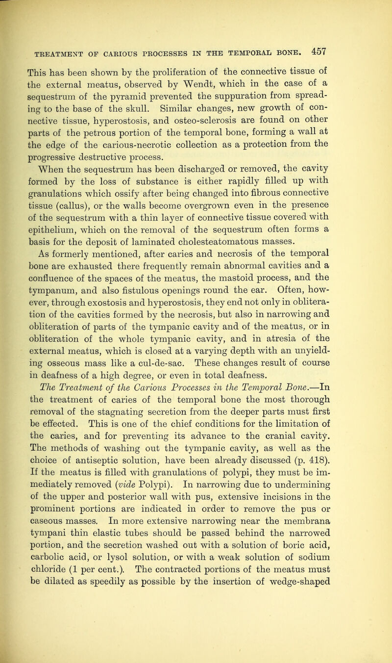This has been shown by the proliferation of the connective tissue of the external meatus, observed by Wendt, which in the case of a sequestrum of the pyramid prevented the suppuration from spread- ing to the base of the skull. Similar changes, new growth of con- nective tissue, hyperostosis, and osteo-sclerosis are found on other parts of the petrous portion of the temporal bone, forming a wall at the edge of the carious-necrotic collection as a protection from the progressive destructive process. When the sequestrum has been discharged or removed, the cavity formed by the loss of substance is either rapidly filled up with granulations which ossify after being changed into fibrous connective tissue (callus), or the walls become overgrown even in the presence of the sequestrum with a thin layer of connective tissue covered with epithelium, which on the removal of the sequestrum often forms a basis for the deposit of laminated cholesteatomatous masses. As formerly mentioned, after caries and necrosis of the temporal bone are exhausted there frequently remain abnormal cavities and a confluence of the spaces of the meatus, the mastoid process, and the tympanum, and also fistulous openings round the ear. Often, how- ever, through exostosis and hyperostosis, they end not only in oblitera- tion of the cavities formed by the necrosis, but also in narrowing and obliteration of parts of the tympanic cavity and of the meatus, or in obliteration of the whole tympanic cavity, and in atresia of the external meatus, which is closed at a varying depth with an unyield- ing osseous mass like a cul-de-sac. These changes result of course in deafness of a high degree, or even in total deafness. The Treatment of the Carious Processes in the Temporal Bone.—In the treatment of caries of the temporal bone the most thorough removal of the stagnating secretion from the deeper parts must first be effected. This is one of the chief conditions for the limitation of the caries, and for preventing its advance to the cranial cavity. The methods of washing out the tympanic cavity, as well as the choice of antiseptic solution, have been already discussed (p. 418). If the meatus is filled with granulations of polypi, they must be im- mediately removed (vide Polypi). In narrowing due to undermining of the upper and posterior wall with pus, extensive incisions in the prominent portions are indicated in order to remove the pus or caseous masses. In more extensive narrowing near the membrana tympani thin elastic tubes should be passed behind the narrowed portion, and the secretion washed out with a solution of boric acid, carbolic acid, or lysol solution, or with a weak solution of sodium chloride (1 per cent.). The contracted portions of the meatus must be dilated as speedily as possible by the insertion of wedge-shaped