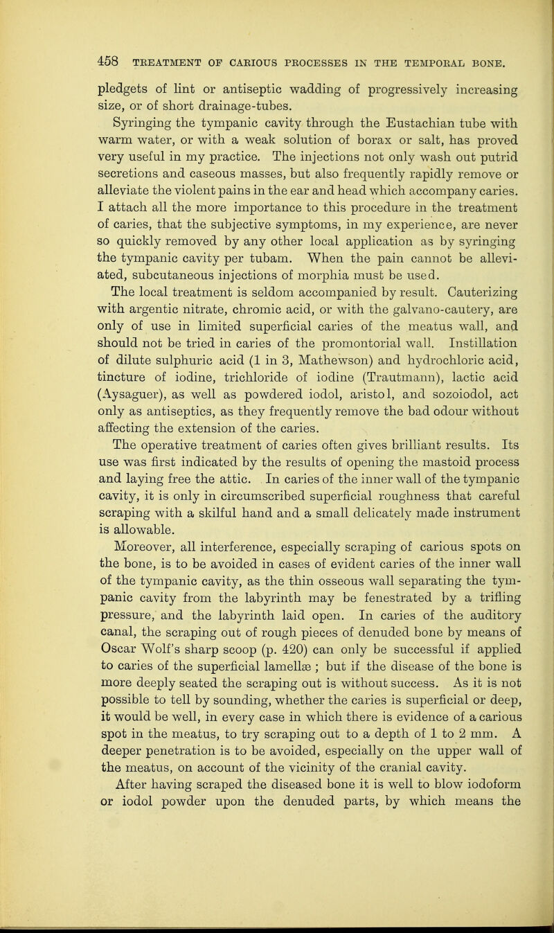 pledgets of lint or antiseptic wadding of progressively increasing size, or of short drainage-tubes. Syringing the tympanic cavity through the Eustachian tube with warm water, or with a weak solution of borax or salt, has proved very useful in my practice. The injections not only wash out putrid secretions and caseous masses, but also frequently rapidly remove or alleviate the violent pains in the ear and head which accompany caries. I attach all the more importance to this procedure in the treatment of caries, that the subjective symptoms, in my experience, are never so quickly removed by any other local application as by syringing the tympanic cavity per tubam. When the pain cannot be allevi- ated, subcutaneous injections of morphia must be used. The local treatment is seldom accompanied by result. Cauterizing with argentic nitrate, chromic acid, or with the galvano-cautery, are only of use in limited superficial caries of the meatus wall, and should not be tried in caries of the promontorial wall. Instillation of dilute sulphuric acid (1 in 3, Mathewson) and hydrochloric acid, tincture of iodine, trichloride of iodine (Trautmann), lactic acid (Aysaguer), as well as powdered iodol, aristo 1, and sozoiodol, act only as antiseptics, as they frequently remove the bad odour without affecting the extension of the caries. The operative treatment of caries often gives brilliant results. Its use was first indicated by the results of opening the mastoid process and laying free the attic. In caries of the inner wall of the tympanic cavity, it is only in circumscribed superficial roughness that careful scraping with a skilful hand and a small delicately made instrument is allowable. Moreover, all interference, especially scraping of carious spots on the bone, is to be avoided in cases of evident caries of the inner wall of the tympanic cavity, as the thin osseous wall separating the tym- panic cavity from the labyrinth may be fenestrated by a trifling pressure, and the labyrinth laid open. In caries of the auditory canal, the scraping out of rough pieces of denuded bone by means of Oscar Wolf's sharp scoop (p. 420) can only be successful if applied to caries of the superficial lamellae ; but if the disease of the bone is more deeply seated the scraping out is without success. As it is not possible to tell by sounding, whether the caries is superficial or deep, it would be well, in every case in which there is evidence of a carious spot in the meatus, to try scraping out to a depth of 1 to 2 mm. A deeper penetration is to be avoided, especially on the upper wall of the meatus, on account of the vicinity of the cranial cavity. After having scraped the diseased bone it is well to blow iodoform or iodol powder upon the denuded parts, by which means the