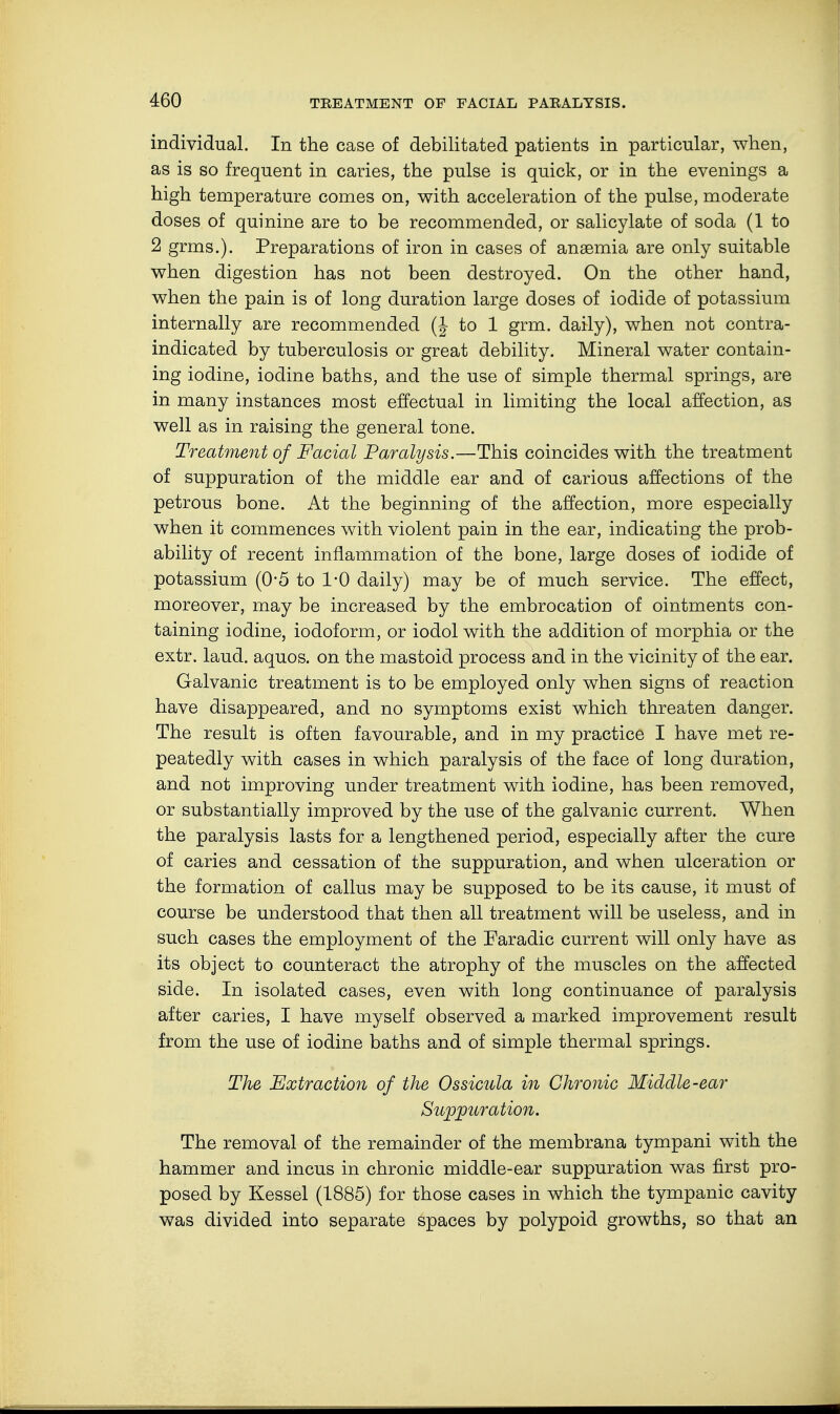 individual. In the case of debilitated patients in particular, when, as is so frequent in caries, the pulse is quick, or in the evenings a high temperature comes on, with acceleration of the pulse, moderate doses of quinine are to be recommended, or salicylate of soda (1 to 2 grms.). Preparations of iron in cases of anaemia are only suitable when digestion has not been destroyed. On the other hand, when the pain is of long duration large doses of iodide of potassium internally are recommended (J to 1 grm. daily), when not contra- indicated by tuberculosis or great debility. Mineral water contain- ing iodine, iodine baths, and the use of simple thermal springs, are in many instances most effectual in limiting the local affection, as well as in raising the general tone. Treatment of Facial Paralysis.—This coincides with the treatment of suppuration of the middle ear and of carious affections of the petrous bone. At the beginning of the affection, more especially when it commences with violent pain in the ear, indicating the prob- ability of recent inflammation of the bone, large doses of iodide of potassium (0*5 to 1-0 daily) may be of much service. The effect, moreover, may be increased by the embrocation of ointments con- taining iodine, iodoform, or iodol with the addition of morphia or the extr. laud, aquos. on the mastoid process and in the vicinity of the ear. Galvanic treatment is to be employed only when signs of reaction have disappeared, and no symptoms exist which threaten danger. The result is often favourable, and in my practice I have met re- peatedly with cases in which paralysis of the face of long duration, and not improving under treatment with iodine, has been removed, or substantially improved by the use of the galvanic current. When the paralysis lasts for a lengthened period, especially after the cure of caries and cessation of the suppuration, and when ulceration or the formation of callus may be supposed to be its cause, it must of course be understood that then all treatment will be useless, and in such cases the employment of the Faradic current will only have as its object to counteract the atrophy of the muscles on the affected side. In isolated cases, even with long continuance of paralysis after caries, I have myself observed a marked improvement result from the use of iodine baths and of simple thermal springs. The Extraction of the Ossicula in Chronic Middle-ear Suppuration. The removal of the remainder of the membrana tympani with the hammer and incus in chronic middle-ear suppuration was first pro- posed by Kessel (1885) for those cases in which the tympanic cavity was divided into separate spaces by polypoid growths, so that an