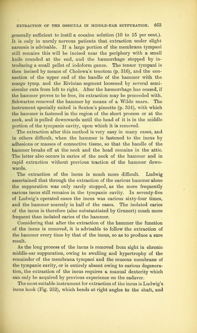 generally sufficient to instil a cocaine solution (10 to 15 per cent.). It is only in unruly nervous patients that extraction under slight narcosis is advisable. If a large portion of the membrana tympani still remains this will be incised near the periphery with a small knife rounded at the end, and the haemorrhage stopped by in- troducing a small pellet of iodoform gauze. The tensor tympani is then incised by means of Cholewa's tenotom (p. 316), and the con- nection of the upper end of the handle of the hammer with the margo tymp. and the Eivinian segment loosened by several semi- circular cuts from left to right. After the haemorrhage has ceased, if the hammer proves to be free, its extraction may be proceeded with. Schwartze removed the hammer by means of a Wilde snare. The instrument specially suited is Sexton's pincette (p. 324), with which the hammer is fastened in the region of the short process or at the neck, and is pulled downwards until the head of it is in the middle portion of the tympanic cavity, upon which it is removed. The extraction after this method is very easy in many cases, and in others difficult, when the hammer is fastened to the incus by adhesions or masses of connective tissue, so that the handle of the hammer breaks off at the neck and the head remains in the attic. The latter also occurs in caries of the neck of the hammer and in rapid extraction without previous traction of the hammer down- wards. The extraction of the incus is much more difficult. Ludwig ascertained that through the extraction of the carious hammer alone the suppuration was only rarely stopped, as the more frequently carious incus still remains in the tympanic cavity. In seventy-five of Ludwig's operated cases the incus was carious sixty-four times, and the hammer scarcely in half of the cases. The isolated caries of the incus is therefore (also substantiated by Grunert) much more frequent than isolated caries of the hammer. Considering that after the extraction of the hammer the function of the incus is removed, it is advisable to follow the extraction of the hammer every time by that of the incus, so as to produce a sure result. As the long process of the incus is removed from sight in chronic middle-ear suppuration, owing to swelling and hypertrophy of the remainder of the membrana tympani and the mucous membrane of the tympanic cavity, or is entirely absent owing to carious degenera- tion, the extraction of the incus requires a manual dexterity which can only be acquired by previous experience on the cadaver. The most suitable instrument for extraction of the incus is Ludwig's incus hook (Fig. 252), which bends at right angles to the shaft, and