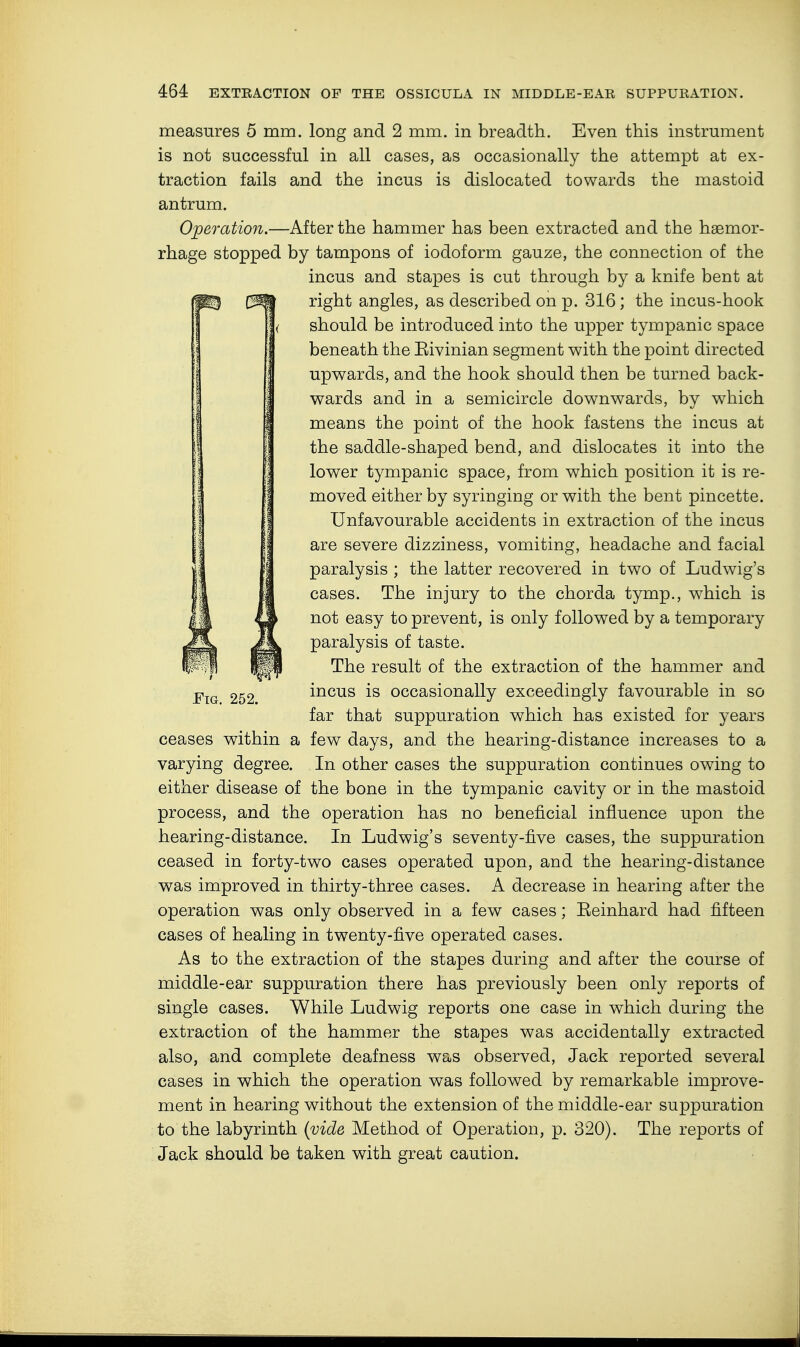 measures 5 mm. long and 2 mm. in breadth. Even this instrument is not successful in all cases, as occasionally the attempt at ex- traction fails and the incus is dislocated towards the mastoid antrum. Operation.—After the hammer has been extracted and the haemor- rhage stopped by tampons of iodoform gauze, the connection of the incus and stapes is cut through by a knife bent at right angles, as described on p. 316; the incus-hook should be introduced into the upper tympanic space beneath the Eivinian segment with the point directed upwards, and the hook should then be turned back- wards and in a semicircle downwards, by which means the point of the hook fastens the incus at the saddle-shaped bend, and dislocates it into the lower tympanic space, from which position it is re- moved either by syringing or with the bent pincette. Unfavourable accidents in extraction of the incus are severe dizziness, vomiting, headache and facial paralysis ; the latter recovered in two of Ludwig's cases. The injury to the chorda tymp., which is not easy to prevent, is only followed by a temporary paralysis of taste. The result of the extraction of the hammer and incus is occasionally exceedingly favourable in so far that suppuration which has existed for years few days, and the hearing-distance increases to a In other cases the suppuration continues owing to either disease of the bone in the tympanic cavity or in the mastoid process, and the operation has no beneficial influence upon the hearing-distance. In Ludwig's seventy-five cases, the suppuration ceased in forty-two cases operated upon, and the hearing-distance was improved in thirty-three cases. A decrease in hearing after the operation was only observed in a few cases; Eeinhard had fifteen cases of healing in twenty-five operated cases. As to the extraction of the stapes during and after the course of middle-ear suppuration there has previously been only reports of single cases. While Ludwig reports one case in which during the extraction of the hammer the stapes was accidentally extracted also, and complete deafness was observed, Jack reported several cases in which the operation was followed by remarkable improve- ment in hearing without the extension of the middle-ear suppuration to the labyrinth (vide Method of Operation, p. 320). The reports of Jack should be taken with great caution. Fig. 252. ceases within a varying degree.