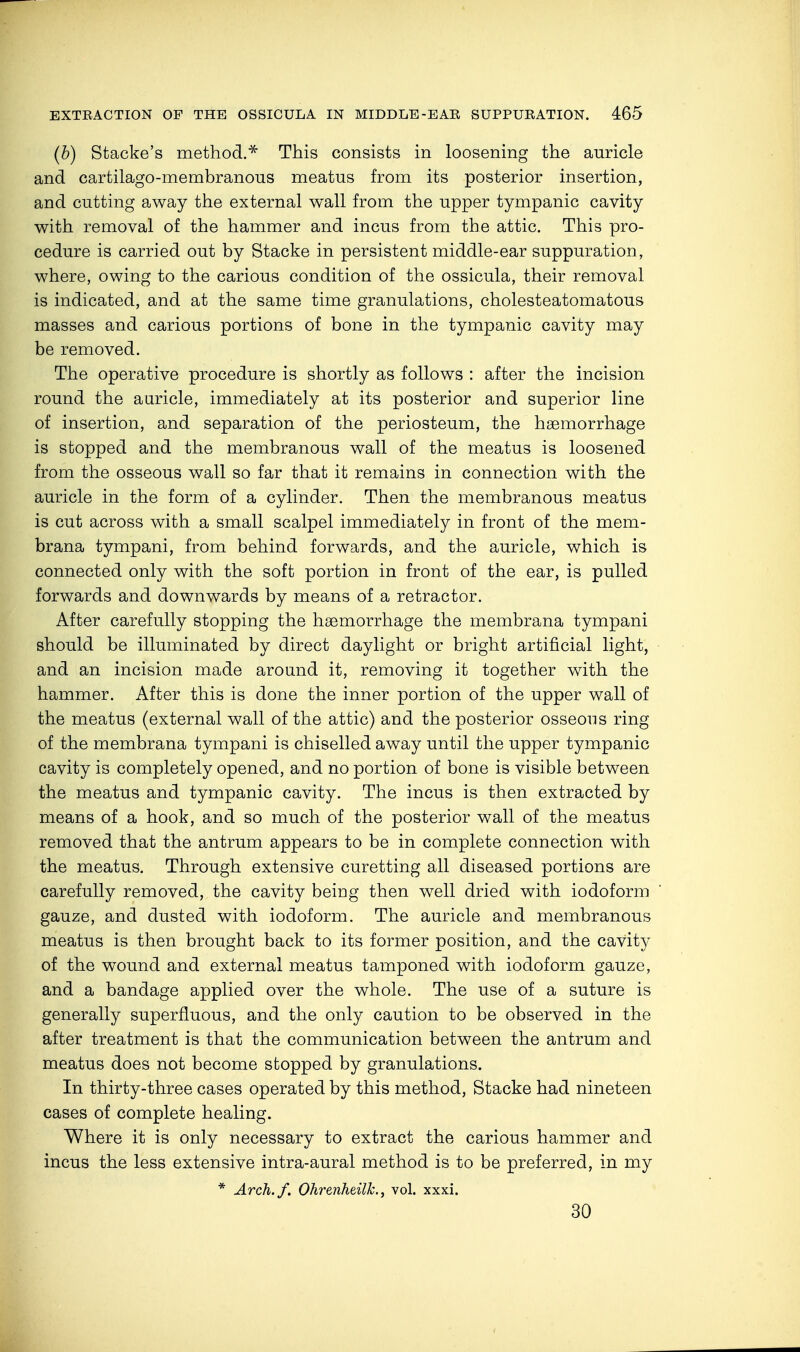 (b) Stacke's method.* This consists in loosening the auricle and cartilago-membranous meatus from its posterior insertion, and cutting away the external wall from the upper tympanic cavity with removal of the hammer and incus from the attic. This pro- cedure is carried out by Stacke in persistent middle-ear suppuration, where, owing to the carious condition of the ossicula, their removal is indicated, and at the same time granulations, cholesteatomatous masses and carious portions of bone in the tympanic cavity may be removed. The operative procedure is shortly as follows : after the incision round the auricle, immediately at its posterior and superior line of insertion, and separation of the periosteum, the haemorrhage is stopped and the membranous wall of the meatus is loosened from the osseous wall so far that it remains in connection with the auricle in the form of a cylinder. Then the membranous meatus is cut across with a small scalpel immediately in front of the mem- brana tympani, from behind forwards, and the auricle, which is connected only with the soft portion in front of the ear, is pulled forwards and downwards by means of a retractor. After carefully stopping the haemorrhage the membrana tympani should be illuminated by direct daylight or bright artificial light, and an incision made around it, removing it together with the hammer. After this is done the inner portion of the upper wall of the meatus (external wall of the attic) and the posterior osseous ring of the membrana tympani is chiselled away until the upper tympanic cavity is completely opened, and no portion of bone is visible between the meatus and tympanic cavity. The incus is then extracted by means of a hook, and so much of the posterior wall of the meatus removed that the antrum appears to be in complete connection with the meatus. Through extensive curetting all diseased portions are carefully removed, the cavity being then well dried with iodoform gauze, and dusted with iodoform. The auricle and membranous meatus is then brought back to its former position, and the cavity of the wound and external meatus tamponed with iodoform gauze, and a bandage applied over the whole. The use of a suture is generally superfluous, and the only caution to be observed in the after treatment is that the communication between the antrum and meatus does not become stopped by granulations. In thirty-three cases operated by this method, Stacke had nineteen cases of complete healing. Where it is only necessary to extract the carious hammer and incus the less extensive intra-aural method is to be preferred, in my * Arch./. Ohr'enheilk., vol. xxxi. 30