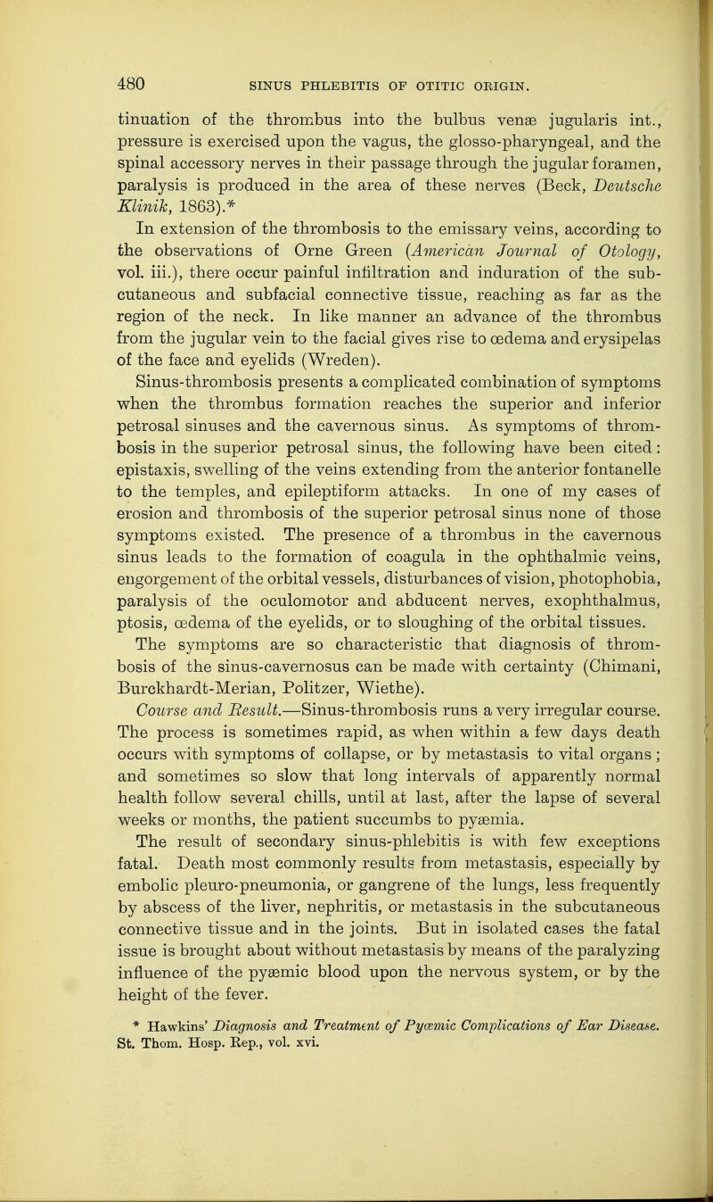 tinuation of the thrombus into the bulbus venae jugularis int., pressure is exercised upon the vagus, the glosso-pharyngeal, and the spinal accessory nerves in their passage through the jugular foramen, paralysis is produced in the area of these nerves (Beck, Deutsche Klinik, 1863).* In extension of the thrombosis to the emissary veins, according to the observations of Orne Green [American Journal of Otology, vol. iii.), there occur painful infiltration and induration of the sub- cutaneous and subfacial connective tissue, reaching as far as the region of the neck. In like manner an advance of the thrombus from the jugular vein to the facial gives rise to oedema and erysipelas of the face and eyelids (Wreden). Sinus-thrombosis presents a complicated combination of symptoms when the thrombus formation reaches the superior and inferior petrosal sinuses and the cavernous sinus. As symptoms of throm- bosis in the superior petrosal sinus, the following have been cited : epistaxis, swelling of the veins extending from the anterior fontanelle to the temples, and epileptiform attacks. In one of my cases of erosion and thrombosis of the superior petrosal sinus none of those symptoms existed. The presence of a thrombus in the cavernous sinus leads to the formation of coagula in the ophthalmic veins, engorgement of the orbital vessels, disturbances of vision, photophobia, paralysis of the oculomotor and abducent nerves, exophthalmus, ptosis, oedema of the eyelids, or to sloughing of the orbital tissues. The symptoms are so characteristic that diagnosis of throm- bosis of the sinus-cavernosus can be made with certainty (Chimani, Burckhardt-Merian, Politzer, Wiethe). Course and Besult.—Sinus-thrombosis runs a very irregular course. The process is sometimes rapid, as when within a few days death occurs with symptoms of collapse, or by metastasis to vital organs ; and sometimes so slow that long intervals of apparently normal health follow several chills, until at last, after the lapse of several weeks or months, the patient succumbs to pyaemia. The result of secondary sinus-phlebitis is with few exceptions fatal. Death most commonly results from metastasis, especially by embolic pleuro-pneumonia, or gangrene of the lungs, less frequently by abscess of the liver, nephritis, or metastasis in the subcutaneous connective tissue and in the joints. But in isolated cases the fatal issue is brought about without metastasis by means of the paralyzing influence of the pysemic blood upon the nervous system, or by the height of the fever. * Hawkins' Diagnosis and Treatment of Pyoemic Complications of Ear Disease. St. Thorn. Hosp. Rep., vol. xvi.