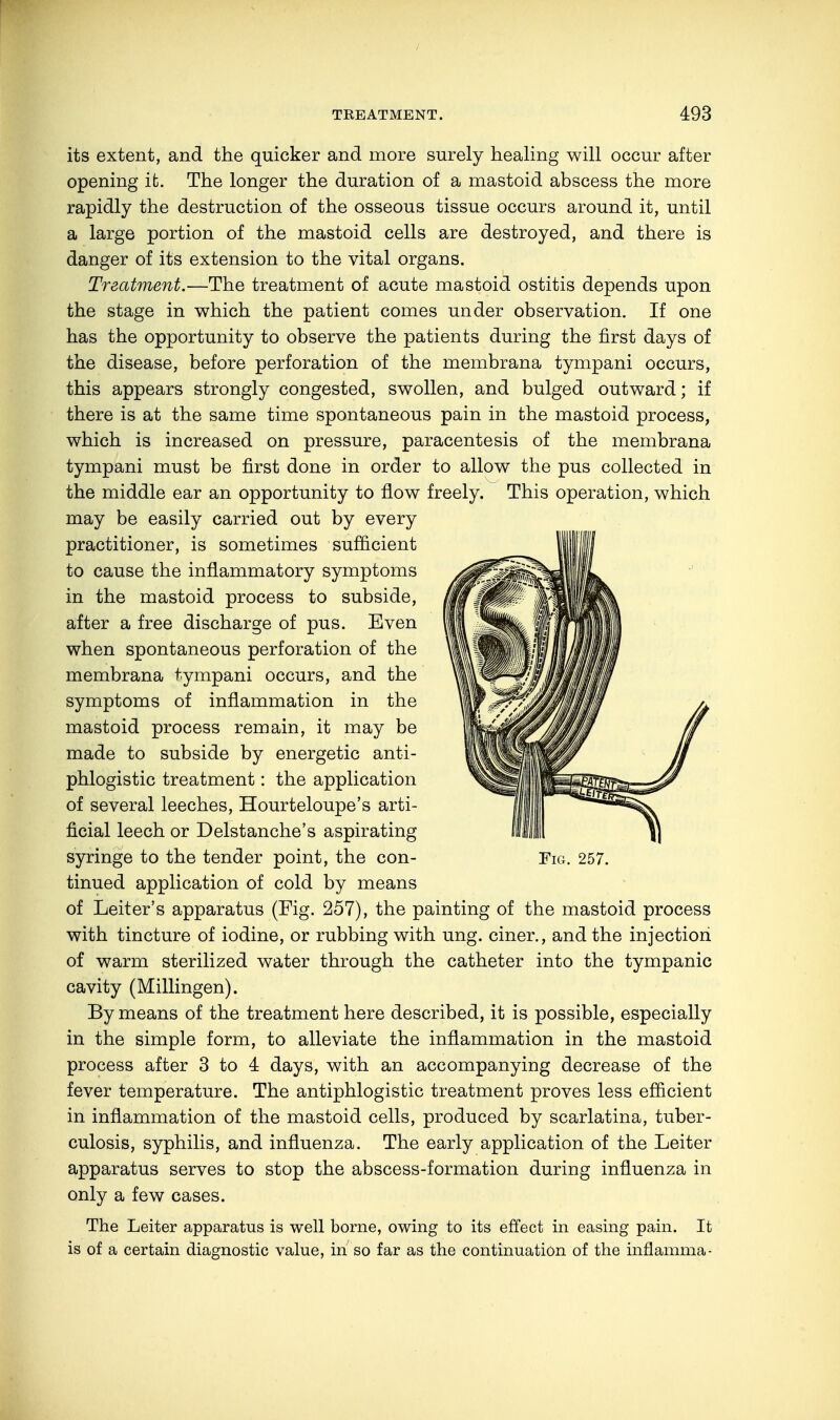 its extent, and the quicker and more surely healing will occur after opening it. The longer the duration of a mastoid abscess the more rapidly the destruction of the osseous tissue occurs around it, until a large portion of the mastoid cells are destroyed, and there is danger of its extension to the vital organs. Treatment.—The treatment of acute mastoid ostitis depends upon the stage in which the patient comes under observation. If one has the opportunity to observe the patients during the first days of the disease, before perforation of the membrana tympani occurs, this appears strongly congested, swollen, and bulged outward; if there is at the same time spontaneous pain in the mastoid process, which is increased on pressure, paracentesis of the membrana tympani must be first done in order to allow the pus collected in the middle ear an opportunity to flow freely. This operation, which may be easily carried out by every practitioner, is sometimes sufficient to cause the inflammatory symptoms in the mastoid process to subside, after a free discharge of pus. Even when spontaneous perforation of the membrana tympani occurs, and the symptoms of inflammation in the mastoid process remain, it may be made to subside by energetic anti- phlogistic treatment: the application of several leeches, Hourteloupe's arti- ficial leech or Delstanche's aspirating syringe to the tender point, the con- Fig. 257. tinued application of cold by means of Leiter's apparatus (Fig. 257), the painting of the mastoid process with tincture of iodine, or rubbing with ung. einer., and the injection of warm sterilized water through the catheter into the tympanic cavity (Millingen). By means of the treatment here described, it is possible, especially in the simple form, to alleviate the inflammation in the mastoid process after 3 to 4 days, with an accompanying decrease of the fever temperature. The antiphlogistic treatment proves less efficient in inflammation of the mastoid cells, produced by scarlatina, tuber- culosis, syphilis, and influenza. The early application of the Leiter apparatus serves to stop the abscess-formation during influenza in only a few cases. The Leiter apparatus is well borne, owing to its effect in easing pain. It is of a certain diagnostic value, in so far as the continuation of the innamma-